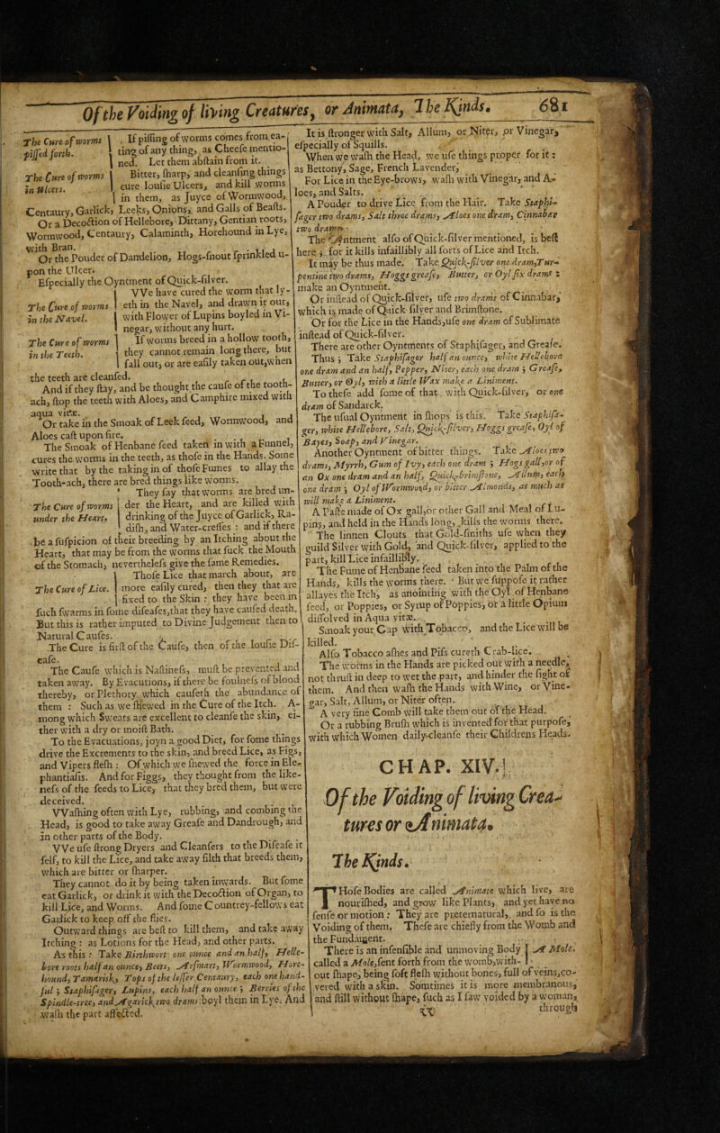 Of the P'oiMng of thing Creatures, or Animata, IheJ^nds. (581 The Ct*re of worms in Ulcers. The Qwe of worms in the Navel. The Cure of worms in the Teeth. The Cure of worms \ . If pifling of worms cojnes from ea- fijfed forth. ting of any thing, as Cheefe mentio- ^ ' ned. Let them abftain horn it. Bitter, (harp, and cleanfing things cure loufie Ulcers, and kill worms I in them, as Juyce of Wormwood, Centaury, Garlick, Leeks, Onions,, and Galls of Beafts. Or a Decoftion of Hellebore, Dittany, Gentian roots, Wormwood, Centaury, Calaminth, Horehound inLye, with Bran. _ r • 11 a Or the Ponder of Dandelion, Hogs-fnout Iprinklea u- pon the Ulcer. Efpecially the Oyntment of Quick-filver. VVe have cured the worm that ly- eth in the Navel, and drawn it out, with Flower of Lupins boy led m Vi¬ negar, without any hurt. If worms breed in a hollow tooth, they cannot remain long there, but fall out, or are eafily taken out,when the teeth are cleanfed. , r c i. .u And if they ftay, and be thought the caufe of the ach, flop the teeth with Aloes, and Camphire mixed with ^*^Or ta^' in the Smoak of Leek feed. Wormwood, and Aloes caft upon fire. . . • , i The Smoak of Henbane feed taken in with a Funnel, cures the vvorms in the teeth, as thofc in the Hands. Some ■write that by the taking in of thofe Fumes to allay the Tooth-ach, there are bred things like worms. ’ They fay that worms are bredun- ' The Cure of worms | der the Heart, and aie killed with under the Heart. drinking of the Juyce of Garlick, Ra- ; difh, and Water-crelfes : and if there be a fufpicion of their breeding by an Itching about the Heart, that may be from the worms that fuck the Mouth of the Stomach, neverthelefs give the fame Remedies. Thofe Lice that march about, are more eafily cured, then they that are fixed to the Skin ; they have been in The Cure of Ltce. ItisftrongerwithSalt, Allum, or Niter, pr Vinegar, efpecially of Squills. When we wafh the Head, we ufe things proper for it: as Bettony, Sage, French Lavender, For Lice in the Eye-brows, wafli with Vinegar, and A- loes, and Salts. A Pouder to drive Lice from the Hair. Take StaphU fager two drams, Salt three drams, ^loes one dram, Cinndhait two drams* ■ ^ The^ntment alfo of Quick-filver mentioned, is befi here j for it kills infaillibly all forts of Lice and Itch. It miy be thus made. Take Quick-filver om dram,Tur^ pentlne two drams, Hoggs greafe. Butter, or Oyl fix drams z make an Oyntment. ... Or inftead of Q^ick-filver, ufe two drams of Cinnabar, which is made of Quick-filyer and Brimftone. Or for the Lice in the Hands,ufe one dram of Sublimate inftead of Quick-filver. There are other Oyntments of Staphifager, and Grea/e.' Thus; Take Staphifager half an ounce, white Hell ebor a one dram and .an half. Pepper, Niter, each one dram ; Greafe, Butter, or &yl, with a little Wax make a Liniment. To thefe add fome of that with Quick-filver, or owe dram of Sandarck. . The ufual Oyntment infliops is this. Take Staphifa¬ ger, tvhite Hellebore, S.ttt, Qmck-flvcr, Hoggs greafe, Oyl of Bayes, ioap, and vinegar. Another Oyntment of bitter things. Take ^loes two drams, Myrrh, Cum of Ivy, each one dram ; Hogsgall,or of an Ox one dram and an half. Quick—brinifione, .yLllum, each one dram ; Oyl of Wormwood, or bitter Jilnionds, as much as will make a Liniment. A Pafie made of Ox gall,or other Gall and Meal of Lu¬ pin?, and held in the Hands long, .kills the worms there. The linnen Clouts that Gold-fmiths ufe when they guild Silver with Gold, and Quick-filver, applied to the part, kill Lice infaillibly, . The Fume of HenSane feed taken into the Palm of the Hands, kills the worms there. - But we fuppofe it rather allayes the Itch, as anointing with the Oyl of Henbane ruch%,™sinro„rdrf.ha..h=yha7el. But this is rather imputed to Divine Judgement tnen to 1 dilTolved m Aqua vits. ^ Natural Caufes. , r , , r The Cure isfirllofthe Caufe, then of me loulie Du- The Caufe which is Naftinefs, mull: be prevented and taken away. By Evacutions, if there be foulnefs of blood thereby, or Plethory which caufeth the abundance of them : Such as we fHewed in the Cure of the Itch. A- niong which Sweats are excellent to cleanfe the skin, ei¬ ther with a dry or moift Bath. To the Evacuations, joyn a good Diet, for fome things drive the Excrements to the skin, and breed Lice, as Figs, and Vipers flelh : Of which we fnewed the force in Elc- phantiafis. AndforFiggs, they thought from the like- nefs of the feeds to Lice, that they bred them, but were deceived. Walking often with Lye, rubbing, and combing the Head, is good to take away Greafe and Dandrough, and in other parts of the Body. ' VVe ufe ftrong Dryers and Cleanfers to the Difeafe it felf, to kill the Lice, and take away filth that breeds them, which are bitter or fharper. They cannot do it by being taken inwards. But fome cat Garlick, or drink it with the Deco(flion of Organ, to kill Lice, and Worms. And fome Countrey-fellows eat Gadick to keep off the fiies. Outward things are bell; to kill them, and take away Itching : as Lotions for the Head, and other parts. As this .• Take Binhwort one ounce and an,half, Helle- hore roots half art ounce. Beets, ^r fmart, wmwood, Hore¬ hound, Tamarisk- Tops of the leffer Centaury, each one hand¬ ful ; Staphifager, Lupins, each half an onnee ; Berries of the Spindle-tree, and^garkf^two drams^hoyl them in Lye. And .walk the part aft'eiled. Smoak your\iap virith Tobacco, and the Lice will be killed. ' ’ .. Alfo Tobacco afhes and Pifs cureth Crab-lice. The worms in the Hands are picked out with a needle, not thvuft in deep to wet the part, and hinder the fight of them. And then walli the Hands with Wine, or Vine¬ gar, Salt, Allum, or Niter often. A very fine Comb will take them out of the Head. Or a rubbing Brulk which is invented for that purpofe, with which Women daily.cleanfe their Childrens Heads. CHAP. XIV-! oiamg of living Crea¬ tures or zAnimata. 7he JCfnis. T Hofe Bodies are called \y^nimate which live, are _ nourilked, and grow like Plants, and yet have no fenfe or motion .* They are preternatural, and fo is the. Voiding of them. Thefe are chiefly from the Womb and the Fundaijjent. - , There is an infenfible and unmoving Body j ^ Mole. called a Mole,fent forth from the wom6,with- I - ^ out ikape, being foft flefh without bones, full ofveins,co- vered with a skin. Somtimes it is more membranous, and foil without Ikape, fuch as I faw voided by a woman, througli