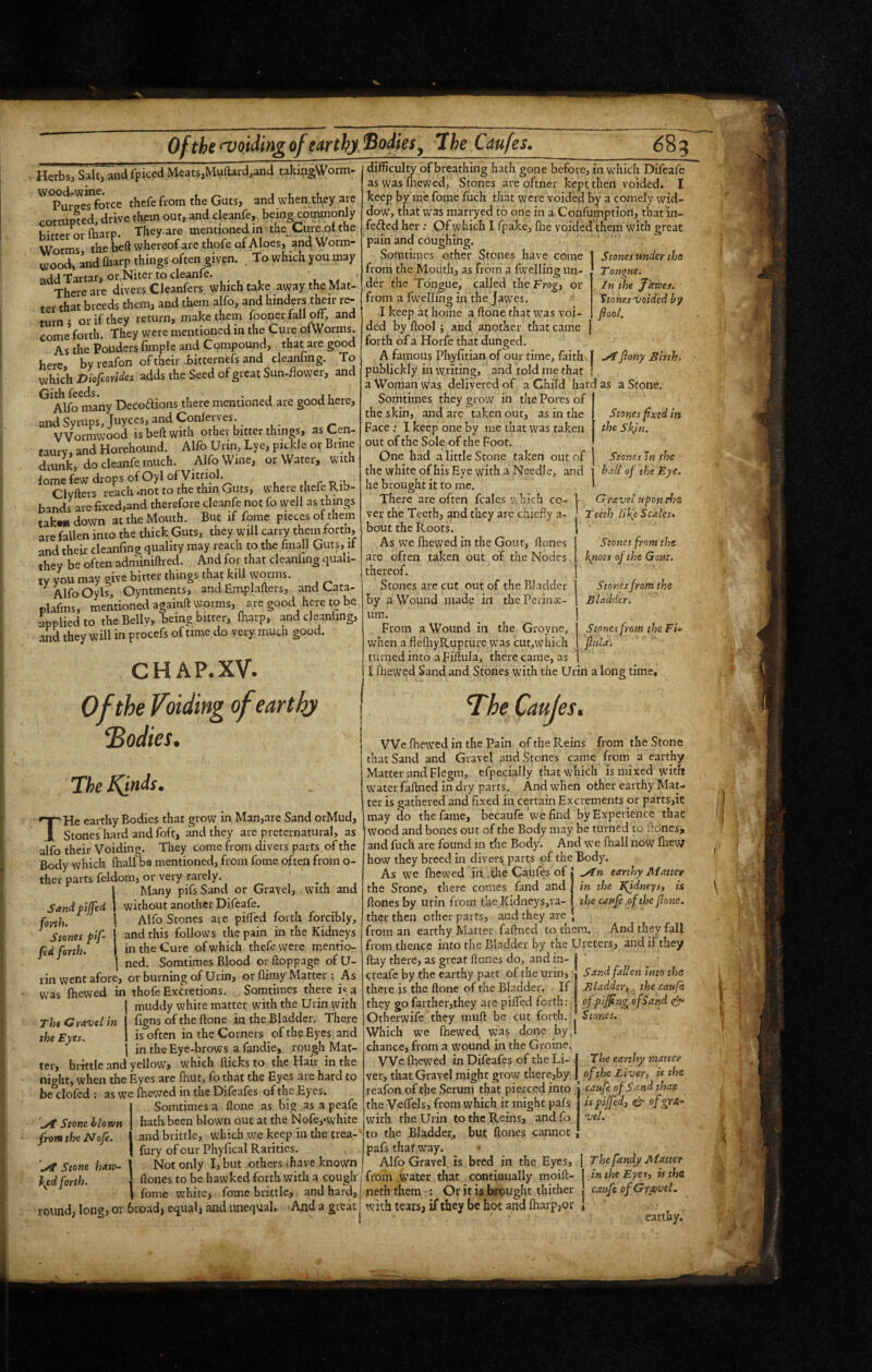 Herbs, Saltj and fpiced Meats,Muftard.and taki^gWorm- Purges force thefe from the Guts, and when they are corrupted, drive thpm out, and cleanfe, bein^ommonly Ki'frpr or fbarp. They are mentioned m the^Cure.ol the Worms the beft whereof are thofe of A loes, and Worm¬ wood^ Ind fliarp things often given. . To which you may ijtld Tartar, or,Niter to cleanfe. There are divers Cleanfers which take away the Mat¬ ter that breeds them, and them alfo, and hinders their re¬ turn ♦ or if they return, make them fooner fall off, and come*forth. They were mentioned in the Cure otWorms. As the Pouders fimple and Compound, that are good here byreafon of their .bitternefs and cleanung. To Dioftorides adds the Seed of great Sun-flower, and ^^Alfo many Decodfions there mentioned are good here, and Syrups, Joyces, and Conferves.. Wormwood is beft with other bitter things, as Cen- taurv, and Horehound. Alfo Urin, Lye, pickle or Brine drunk, do cleanfe much. Alfo Wine, or Water, with fome few drops of Oyl of Vitriol. Clyfters reach .not to the thin Guts, where thele Rib¬ bands arc fixed,and therefore cleanfe not fo well as things takw down at the Mouth. But if fome pieces oi them are fallen into the thick Guts, they will carry them forth, and their cleanfing quality may reach to the fmall Guts, if they be often adminiftred. And for that cleanling quali¬ ty you may give bitter things that kill wouns. Alfo Oyls, Oyntments, and Emplafters, and Cata- plafms, mentioned againft worms, are good here to be applied to the Belly, being bitter, lharp, and cleanling, and they will in procefs of time do very much good. CHAP. XV. Of the Voiding ofearthj bodies. The IQnds. THe earthy Bodies that grow in Man,are Sand orMud, Stones hard and foft, and they are preternatural, as alfo their Voiding. They come from divers parts of the Body which fhall ba mentioned, from fome often from o- ther parts feldom, or very rarely. Many pifs Sand or Gravel, , with and without another Difeafe. Alfo Stones are pilled forth forcibly, and this follows the pain in the Kidneys in the Cure of which thefe were mentio- \ ned. Somtimes Blood or ftoppage of U- rin vvent afore, or burning of Urm, or flimy Mattel : As was fhewed in thofe Excretions. Somtimes there i«a muddy white matter with the Urin with figns of the ftone in the Bladder. There is often in the Corners of the Eyes and in the Eye-brows a fandie,. rough Mat- yellow, which fticks to the Hair in the Stones under the T onqtte. In the Jkvses. Stones voided by fiool. difficulty of breathing hath gone before, in which Difeafe as was fhewed, Stones are oftner kept then voided. I keep by me fome luch that were voided by a comely wid- dow, that was marryed to one in a Confumptiori, that In- fefted her ; Of which I fpake, llie voided them with great pain and coughing. . ' Somtimes other Stones have come from the Mouth, as from a fwelling un¬ der the Tongue, called the Frogj or from a fvvellin^ in the Jawes. I keep at home a ftone that was voi¬ ded by ftool; and another that came forth of a Horfe that dunged. A famous Phyfitian of our time, faith | yTflony Birth. publickly in writing, and told me that ? a Woman was delivered of a Child hard as a Stone. Somtimes they grow in the Pores of the skin, and are taken out, as in the Face: I keep one by me that was taken out of the Sole of the Foot. One had a little Stone taken out of the white of his Eye with a Needle, and he brought it to me. There are often fcales which co¬ ver the Teeth, and they are chiefly a- boiit the Roots. As we fhewed in the Gout, ftones are often taken out of the Nodes thereof. Stones are cut out of the Bladder by a Wound made in the Peiinx- uin. From a Wound in the Groyne, when a flefliyRupture was cut,wdiich turned into a Fiftula, there came, as Stones fixed in the Skftt. Stones in the hM of the Eye. Gravel upontfsQ Teeth iif(c Scales. Stones from the kjtots of the Goat. Stones from the Bladder. Stones from the Fi-.’ fiiila. \ I fhewed Sand and Stories with the Urin a long time. The Cauji es. VVe fhewed in the Pain of the Reins from the Stone that Sand and Gravel and Stones came from a earthy Matter and Flegm, efpecially that which is mixed with water faftned in dry parts. And when other earthy Mat¬ ter is gathered and fixed in certain Excrements or parts,it may clo the fame, becaufe we find by Experience that [wood and bones out of the Body may be turned to ftonesi and fuch are found in die Body. And we fhall noW fliew how they breed in divers parts of the Body. As we fhew'ed in the Caufes of 1 earthy Matter Sandpffed forth. Stones pif- fed forth. The Gravel in the Eyes. in the Ifidneysy ti the cattfi.ofthe fione. ter, brittle and ,- night, when the Eyes are fhut, fothat the Eyes are hard to be clofed : as we ftiewed in the Difeafes of the Eyes. Somtimes a ftone as big as a peafe hath been blown out at the Nofcj-white and brittle, which we keep in the trea- fury of our Phyfical Rarities. Not only I, but others (have knovVn ftones to be hawked forth with a cough fome whitCj fome brittle, and hard, round, long, or broad, equal, and unequal. And a great lyl* Stone blovfn from the Nofe. Stone bans- J\ed forth. the Stone, there comes faiid and ftones by urin from the Kidneys,va- ther then other parts, and they are , from an earthy Matter faftned to them. And they fall from thence into the Bladder by the Ureters, and if they ftay there, as great ftones do, and in- I creafe by the earthy part of the urin, { Sand fallen into the there is the ftone of the Bladder. If | Bladder3 the caufe they go farther,they arc pifted forth: ! Otherwife they muft be cut forth. Which we fhewed was done by,l chance, from a wound in the Groine. VVe fhewed in Difeafes of the Li- j The earthy matter ver, that Gravel might grow there,by | of the Livery is the - -•» j — ofpijfing of Sand Stones. reafon of the Serum that pierced into the Vcflels, from which it might pals with the Urin to the Reins, and fo to the Bladder, but ftones cannot pafs that way. Alfo Gravel is bred in the Eyes, from water that continually moift- peth them : Or it is brought thither with tears, if they be hot and (harp,or caufe of Sand that: isfijfedj ifr ofgrx~ vet. The fandy Biatter in the Eyesy is the caufe of GrofveL -■4 ¥ / f: • earthy.’