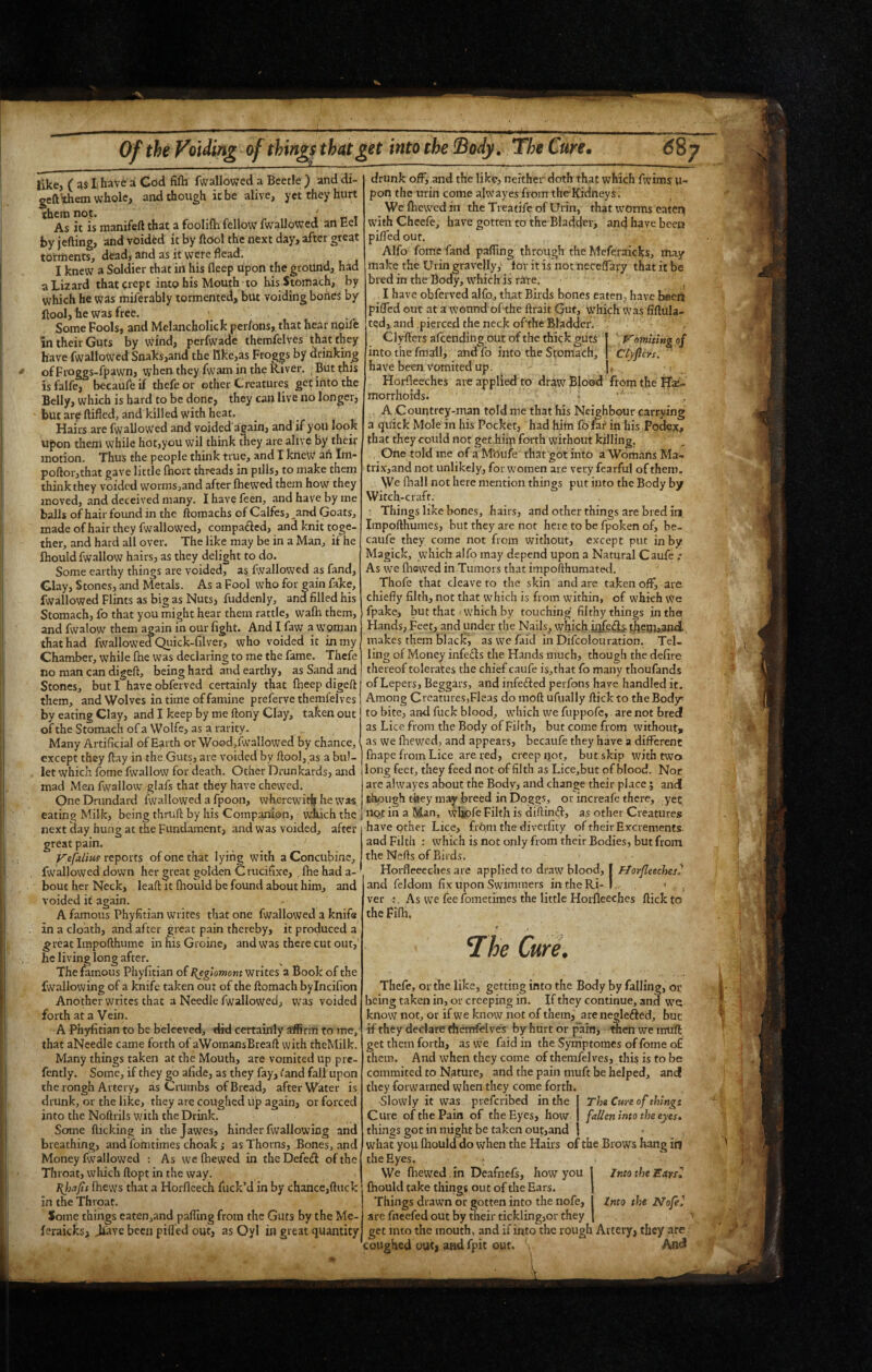 like, ( lhave ai God fifli fwallowed a Beetle ) and di- geft them whole, and though it be alive, yet they hurt them not. , r t As it is manifeft that a foolifla fellow fwallowed an Eel by jefting, and voided it by ftOol the next day, after great torments, dead, and as it were Head. I knew a Soldier that in his fleep upon the ground, had a Lizard that crept into his Mouth to his Stomach, by which he was miferably tormented, but voiding bones by Itool, he was free. Some Fools, and Melancholick per/ons, that hear npife in their Guts by wind, perfwade therafelves that they have fwallowed Snaks,and the like,as Froggs by drinking ofFroggs-fpawn, when they fwain in the River. But this isfalfe, becaufeif thefeor ether Creatures getiritothe Belly, which is hard to be done, they can live no longer, but arp ftifled, and killed with heat. Hairs are (wallowed and voided apain, and if you look upon them while hot,you wil think they are alive by their motion. Thus the people think true, and I kneW ah Im- poftor,that gave little fhort threads in pills, to make them think they voided wormsjand after (hewed them how^ they moved, and deceived many. I have feen, and have by me balls of hair found in the flora achs of Calfes,^and Goats, made of hair they fwallowed, compa£ied, and knit toge¬ ther, and hard all over. The like may be in a Man, if he (hould fwallow hairs, as they delight to do. Some earthy things are voided, as fwallowed as fand, Glay, Stones, and Metals. As a Fool who for gain fake, fwallowed Flints as big as Nuts, fuddenly, and filled his Stomach, fo that you might hear them rattle, wa(h them, and fwalow them again in our fight. And I faw a woman that had fwallowed Qiiick-filver, who voided it in my Chamber, while (he was declaring to me the fame. Thefe no man can digeft, being hard and earthy, as Sand and Stones, but I have obferved certainly that (keep digeft them, and Wolves in time of famine preferve themfelves by eating Clay, and I keep by me ftony Clay, taken out of the Stomach of a Wolfe, as a rarity. Many Artificial of Earth or Wood,fwallowed by chance, except they flay in the Guts, are voided by ftool, as a bul¬ let which fome fwallow for death. Other Drunkards, and mad Men fwallow glafs that they have chewed. One Drundard fwallowed a fpoon, wherewit^ he was eating Milk, being thruft by his Companion, which the next clay hung at the Fundament, and was voided, after great pain. reports of one that lying with a Concubine, fwallowed down her great golden Crucifixe, fhe had a- bouc her Neck, leaft it fhould be found about him, and voided if again. A famous Phyfitian writes that one fwallowed a knife in a cloath, and after great pain thereby, it produced a ^reat Iinpofthume in his Groine, and was there cut out, he living long after. The mmous Phyfitian of l^eglomom writes a Book of the fwallowing of a knife taken out of the ftomach bylncifion Another writes that a Needle fwallowed, was voided forth at a Vein. A Phyfitian to be belceved, did certainly affirm to me, that aNeedle came forth of aWomansBreafl with theMilk. Many things taken at the Mouth, are vomited up pre- fently. Some, if they go afide, as they fay, (and fall upon the rongh Artery, as Crumbs of Bread, after Water is drunk, or the like, they are coughed up again, or forced into the Noftrils with the Drink. Sorme flicking in thejawes, hinder fwallowing and breathing, and fomtimes choak ; as Thorns, Bones, and Money fwallowed ; As we (hewed in thcDefefl of the Throat, which ftopt in the way. fhews that a Horfleech fuck’d in by chance,ftucl: in the Throat. Some things eaten,and pafling from the Guts by the Me- (orakks, Jiave been pilTed out, as Oyl in great quantity drunk off, and the like, neither doth that which fwims u- pon the urin come alwayes from the-Kidneys. We (hewed in the Treatife of Urin, that worms catei^ wuth Cheefe, have gotten to the Bladder, and have been pifled our. Alfo fome fand pafling through the Meferaicks, may make the Urin gravelly, tor it is not neceflavy that it be bred in the Body, which is rare. I have obferved alfo, that Birds bones eaten, have beem pifled out at a wound ofthe ftrait Gut, which Was fiftula- ted, and pierced the neck ofthe Bladder. ^ Clyflers afeendiug out of the thick guts Vomiting of into the fmall, and fo into the Stomach, Ctyficrs. have beea vomited up. , < Horfleeches are applied to draw Blood from the Tfx- morrhoids. ' • ,A Countrey-man told me that his Neighbour carrying a quick Mole in his Pocket, had him fo for in his Podex, that they could not get hiip forth without killing, . One told me of a Mbufe that got into a Womans Ma- trix,and not unlikely, for w^oinen are very fearful of them. We (hall not here mention things put into the Body by Witch-craft. Things like bones, hairs, and other things are bred in Impofthumes, but they are not here to be fpoken of, be- caufe they come not from without, except put in by Magick, which alfo may depend upon a Natural Caufe : As we fliewed in Tumors that impofthuniated. Thofe that cleave to the skin and are taken off, are chiefly filth, not that which is from within, of which We fpake, but that which by touching filthy things in the Hands, Feet, and under the Nails, which jilfeS.S' makes them black, as we foid in Difeolouration. Tel¬ ling of Money infers the Hands much, though the defire thereof tolerates the chief caufe is,that fo many thoufands of Lepers, Beggars, and infefted perfons have handled it. Among Creatures,Fleas do moft ufually flick to the Bod)r to bite, and fuck blood, which we fuppofc, are not bred as Lice from the Body of Filth, but come from without, as we (hewed, and appears, becaufe they have a different (hape from Lice are ted, creep rjot, butskip with two long feet, they feed not of filth as Lice,but of blood. Nor are alwayes about the Body, and change their place ; and though they may breed in Doggs, or increafe there, yet HQt in a Man, whpfe Filth is diftinft, as other Creatures have other Lice, from the diverfity of their Excrements and Filth : which is not only from their Bodies, but from the Nefls of Birds. Horfleeeches are applied to draw blood, | FJorfleeches^ and feldom fix upon Swimmers intheRi- I .. » , ver As we fee fometimes the little Horfleeches flick to the Fi(h. ^he Cure. Thefe, or the like, getting into the Body by falling, or being taken in, or creeping in. ff they continue, and wu know not, or if we know not of them, are neglefted, but if they declare fhenrrfelves by hurt or pain, ^en we imifl get them forth, as we foid in the Symptomes of fome o£ them. And when they come ofthemfelves, this is tobe commited to Nature, and the pain muft be helped, and they forwarned when they come forth. The Cure of things fallen into the eyes. Slowly it was preferibed in the Cure of the Pain of the Eyes, how things got in might be taken out,and what yoii Ihould do when the Hairs of the Brows hang in the Eyes. ; We fliewed . in Deafnefs, how you (hould take things out of the Ears. Things drawn or gotten into the nofe, are fneefed out by their tickling,or they get into the mouth, and if into the rough Artery, they are