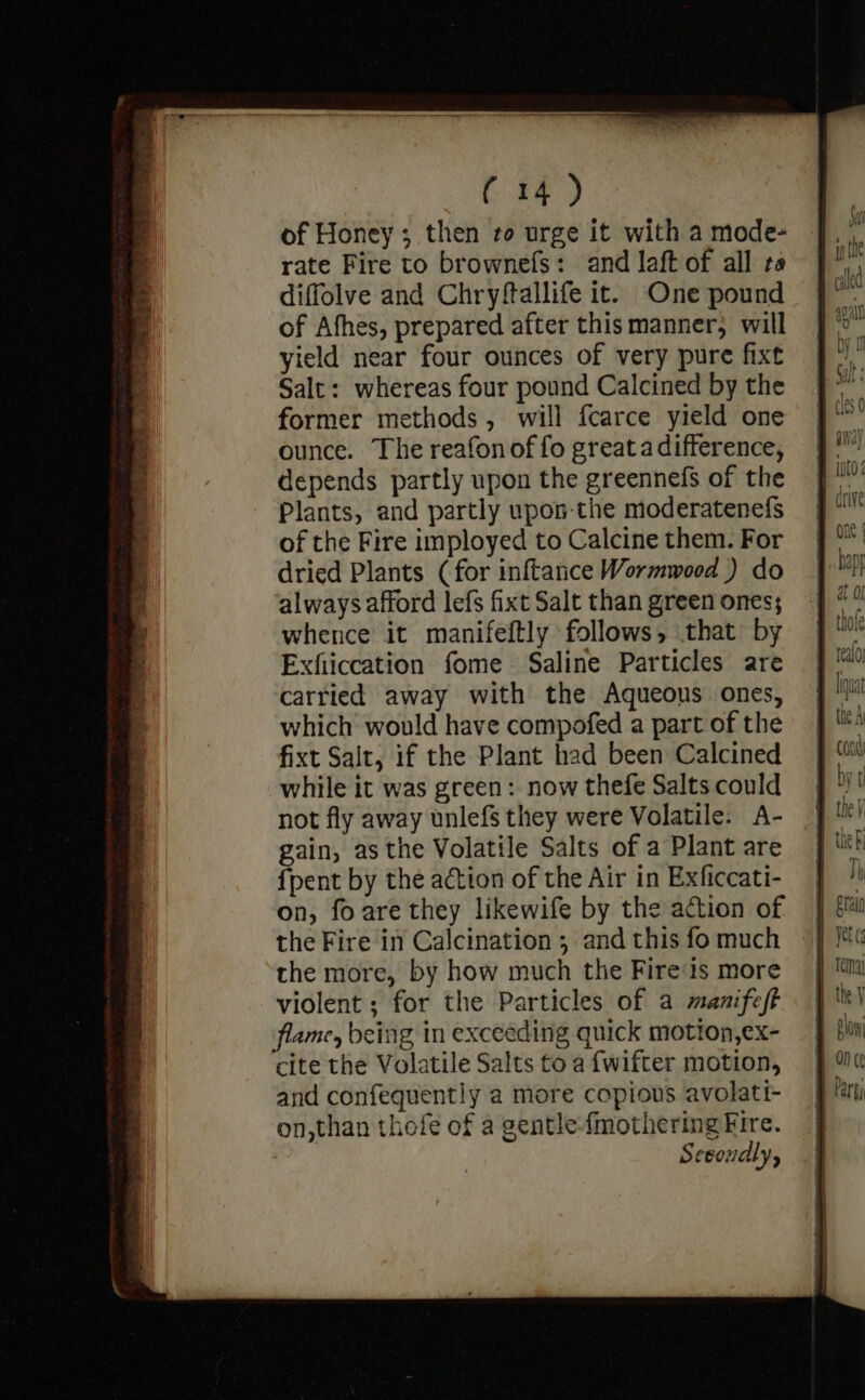 of Honey; then ro urge it with a mode- rate Fire to brownefs: and laft of all ta diffolve and Chryftallife it. One pound of Afhes, prepared after this manner, will yield near four ounces of very pure fixt Salt: whereas four pound Calcined by the former methods, will fcarce yield one ounce. The reafonof fo greata difference, depends partly upon the greennefs of the Plants, and partly upon-the moderatenefs of the Fire imployed to Calcine them. For dried Plants (for inftance Wormwood ) do alwaysafford lefs fixt Salt than green ones; whence it manifeftly follows, that by Exfiiccation fome Saline Particles are carried away with the Aqueous ones, which would have compofed a part of the fixt Salt, if the Plant had been Calcined while it was green: now thefe Salts could not fly away unlefs they were Volatile. A- gain, as the Volatile Salts of a Plant are {pent by the action of the Air in Exficcati- on, fo are they likewife by the action of the Fire in Calcination ; and this fo much the more, by how much the Fire‘is more violent ; for the Particles of a manifest flame, being in exceeding quick motion,ex- cite the Volatile Salts to a fwifter motion, and confequently a more copious avolati- on,than thofe of a gentle-{mothering Fire. Secondly,