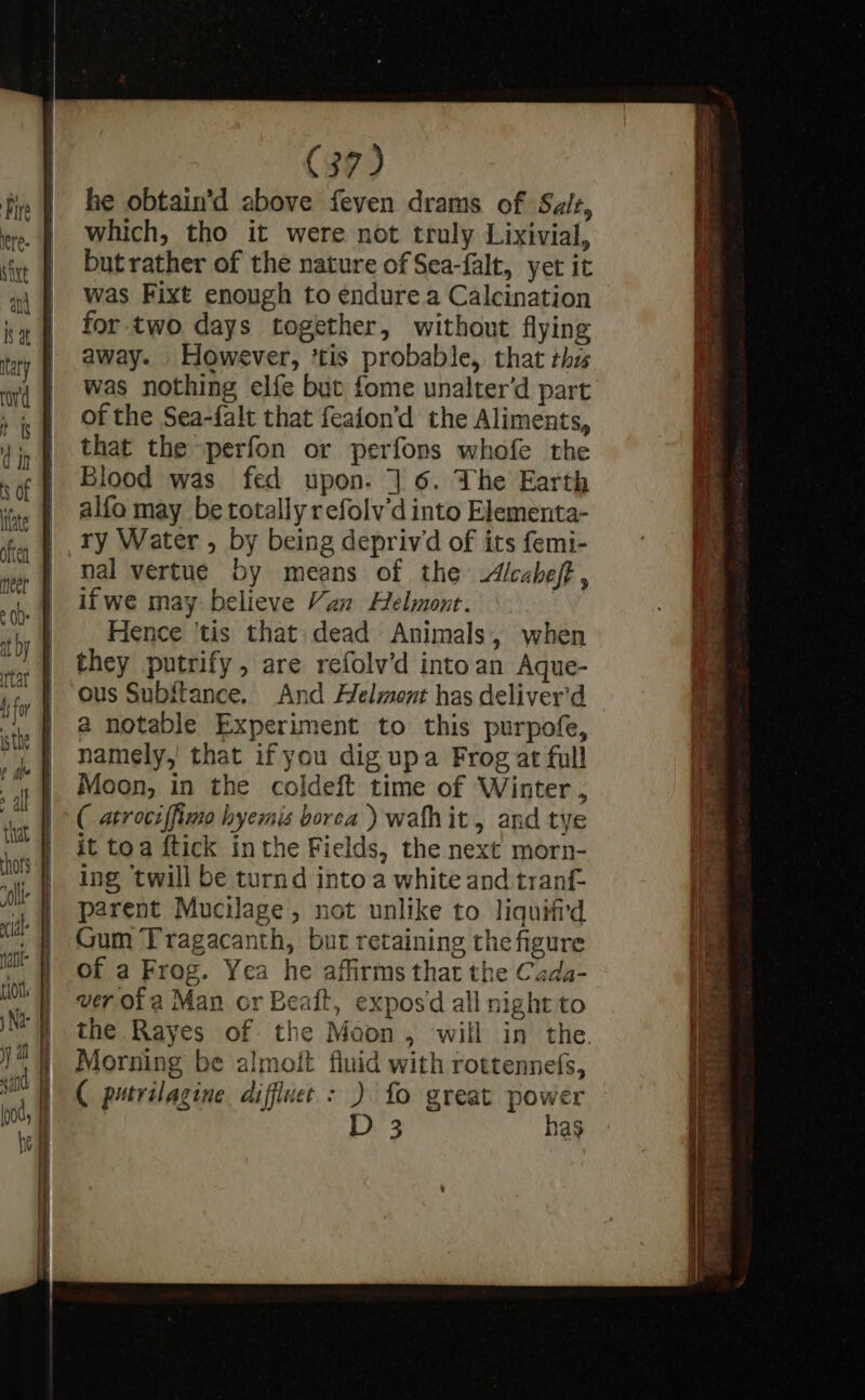 Maw he obtain’d above feven drams of Sais, which, tho it were not truly Lixivial, but rather of the nature of Sea-falt, yet it was Fixt enough to endure a Calcination for two days together, without flying away. However, ’tis probable, that thu was nothing elfe but fome unalter’d part of the Sea-falt that feaion’d the Aliments, that the perfon or perfons whofe the Blood was fed upon. ] 6. The Earth alfo may be totally refolv'd into Elementa- ry Water , by being depriwd of its femi- nal vertue by means of the Alcaheft , ifwe may believe Van Helmont. Hence ‘tis that dead Animals, when they putrify, are refolv’d intoan Aque- ous Subitance. And Helmont has deliver’d a notable Experiment to this purpofe, namely,’ that if you dig upa Frog at full Moon, in the coldeft time of Winter, ( atrociffimo hyemis borea ) wafhit, and tye it toa ftick inthe Fields, the next morn- ing ‘twill be turnd into a white and tranf- parent Mucilage, not unlike to liquifi'd Gum Tragacanth, but retaining the figure of a Frog. Yea he affirms that the Cada- ver ofa Man or Beait, exposd all night to the Rayes of the Moon, will in the Morning be almoit fluid with rottennefs, ( putrilagine diffluet : ) fo great power D 3 has ~ &gt; . ee aS ee ae ee i rn *