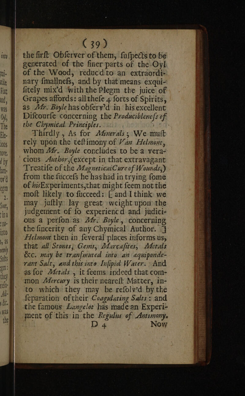 the firft Obferver of them, fufpedts to be generated of the finer parts of the-Oyl of the Wood, réducdto:an extraordi- nary fmallnefs, and by that means exqui- fitely mix’d ‘with the Plegm the juice of Grapes affords: allthefe 4 forts of Spirits, as Mr. Boyle has obfery’d in his excellent the Chymical. Principles. | Thirdly , As for AdGuerais; We mutt rely upon the teftimony of Vaz Helmont, whom 44. Boyle concludes to be a vera- cious Author,(except in that extravagant Treatife of the MagneticaiCure of Wounds;) from the fuccef$ he hashad in trying fome of bsExperiments,that might feem not the moit likely to fucceed: [ and I think we may juftly: lay: great’ weight upom the judgement of fo experiencd and judici- ous a perfon as) 24. Boyle, concerning Helmont then in_feveral places informs us, that all Stones; Gems, Ddarcafites, Adetals &amp;c. may be tranfmuted inta an equiponde- rant Salt, and this into Infipid Water. And as for Aderals , it feems indeed that com- mon Mercury is their neareft Matter, in- to which they may be refolw’d by the feparation oftheir Coagularing Salts: and ment of this in the Regulus of Antimony. | D 4 Now eg ee = pee ee