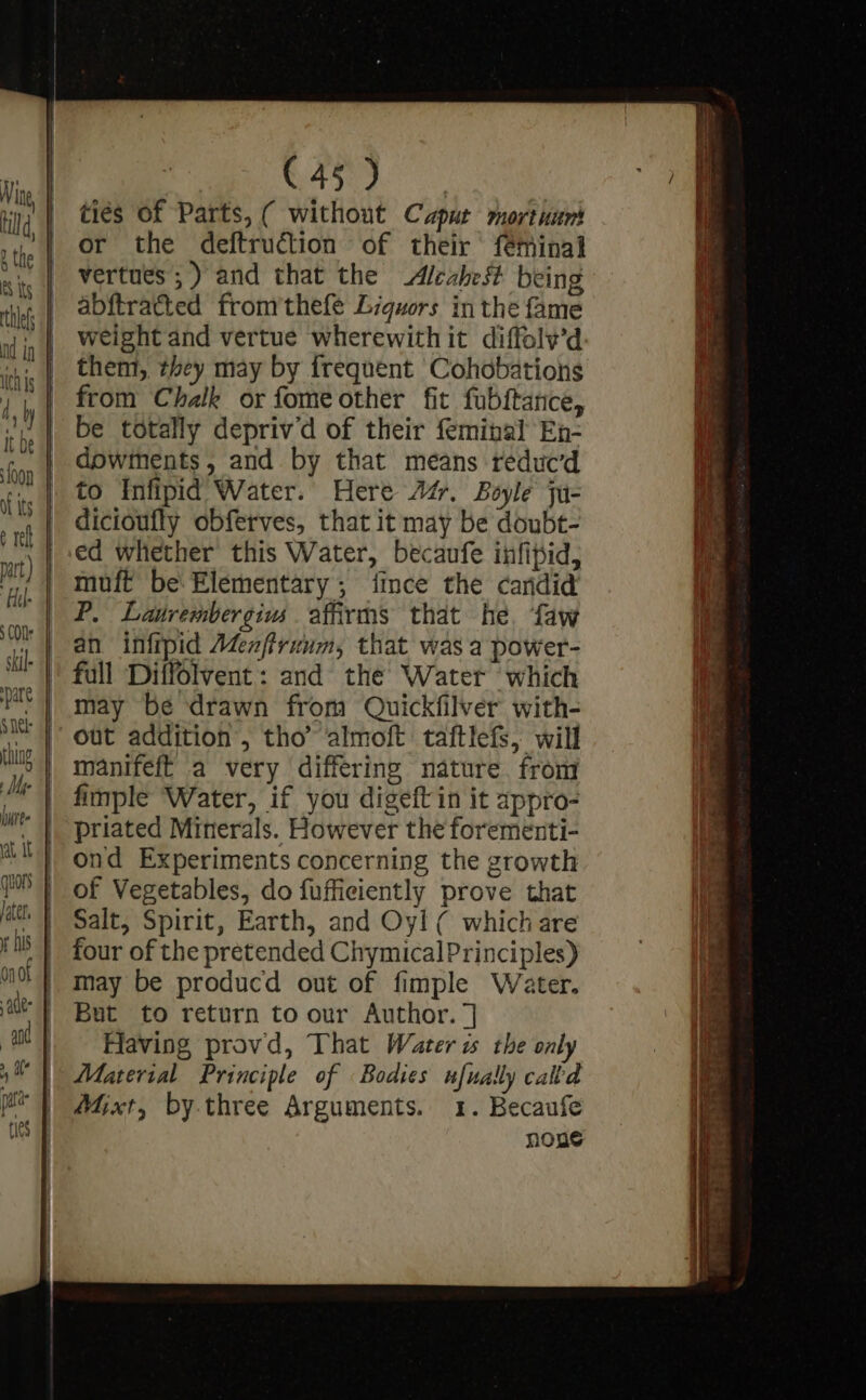 later, 0n 01 ade and (45) ties of Parts, ( without Caput mortuunt or the deftruction of their fémHinal abftratted fromthefe Lrquors in the fame weight and vertue wherewith it diffolv’d them, they may by frequent Cohobations from Chalk or fomeother fit fubftance, be totally depriv’d of their feminal En- dowments, and by that means reduc’d to Infipid Water. Here At. Boyle ju- dicioufly obferves, that it may be doubt- ed whether this Water, becaufe infipid, muft be: Elementary ; fince the candid P. Lanrembergims affirms that he. faw an infipid Menftruum, that was a power- full Diffolvent: and the Water ‘which may be drawn from Quickfilver with- out addition, tho almoft taftlefs, will manifeft a very differing nature. from fimple Water, if you digeft in it appro- priated Minerals. However the forementi- ond Experiments concerning the growth of Vegetables, do fufficiently prove that Salt, Spirit, Earth, and Oyl ( which are four of the pretended Chymical Principles) may be producd out of fimple Water. But to return to our Author. ] Having provd, That Water is the only Material Principle of Bodies ufually cald Atjxt, by.three Arguments. 1. Becaufe noue