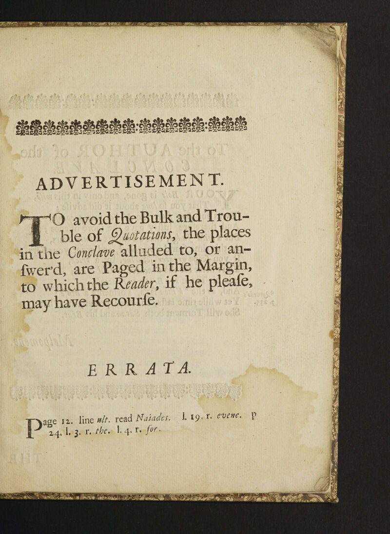 ' • T J [ 'X we&sm-'SiXBBr, •^^■^.L^VJ-v.' *~rv *« advertisement. + — , • . I ' • # • ‘ v- V O avoid the Bulk and Trou¬ ble of Quotations, the places in the Conclave alluded to, or an- fwer’d, are Paged in the Margin, to which the Reader, if he pleaie, may have Recourfe. ERRATA. aae ii. line nit. read Naiades, i. 19. >• evene.