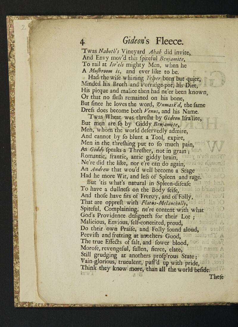 ’Twas Naboth’’s Vineyard Ahab did invite. And Envy mov’d this fpitefu] Benjamite, To rail at Isr els mighty Men, when he A Mujhroom is, and ever like to be. Had the wife whining lelper been but quiet, Minded his Broth and Porridge-pot, his Diet, His picque and malice tnen had ne’er been known. Or that no flelh remained on his bone, But fince he loves the word, Ztnmask’d, the feme Dreis does become both Venus, and his Name. ’Twas Wheat was threlht by Gideon Ifra’iite, But men are fo by Giddy Benjamite, Men, whom the world defervedly admire, And cannot by fo blunt a Tool, expire. Men in the threlhing put to fb much pain, As Giddy fpeaks a Threfher, not in grain; Romantic, frantic, antic giddy brain, Ne’re did the like, nor e’re can do again, 1 An Andrew that wou’d well become a Stage Had he more Wit, and lefs of Spleen and rage. But ’tis what’s natural in Spleen-difeafe To have a dullnefs on the Body feife. And thofe have fits of Frenzy, and of Folly, That are oppreft with Platus-Mel'ancholly, Spiteful, Complaining, ne’re content with what God’s Providence defigneth for their Lot ; Malicious, Envious, felf-conceited, proud, Do their own Praife, and Folly found aloud, Peevilh and fretting at anothers Good, The true Effe&s of felt, and fower blood, Morofe, revengeful, fullen, fierce, elate, Still grudging at anothers profp’rous State; Vain-glorious, truculent, puff’d up with pride. Think they know more, than all the world befide; *■ ‘ ■ t i A. r i■ 5 ’ m Thefe Hi?