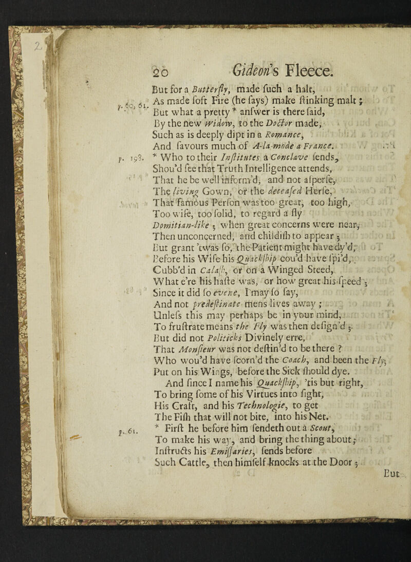 But for a Butterfly, made fuch a halt, 6 As made foft Fire (he fays) make ft inking malt >v ' But what a pretty * snfwer is there faid, By the new widow, to the Doctor made, Such as is deeply dipt in a Romance^ And favours much of A-la-mnde a France. r.\ />. 193. * Who to their Inftitutes a Conclave lends? Should fee that Truth Intelligence attends, ’■ That he be well inform’d, and not afperfe,' The living Gown, or the dec e a fed Herfe, That famous Perfon was too great, too high. Too wife, too (olid, to regard a fly Domitian-like • when great concerns were near, Then unconcerned, and chiidifh to appear- But grant Was fo, the Patient might havedy’d. Before his Wife his Qu'ackjbip cotfd have fpi’d, t Cubb'din CaUf\\ or on a Winged Steed, What e’re his hafte was, or how great hisTpeed • Since it did fo event, Imayfo fay, And not predeflinate mens lives away ; Onlefs this may perhaps be in your mind, To fruftratemeans the Fly was then defigd’d But did not Politicks Divinely erre, That Monfleur was not deftin’d to be there ? Who wou’d have fcorn’d the Coach, and been the Fly\ Put on his Wings, before the Sick fhould dye. And fincel name his Quackjhip, Tis but right, To bring fome of his Virtues into fight. His Graft, and his Technologies to get The Fifli that will not bite, into his Net. h 6u * Firft he before him fendethout a Scouty To make his way, and bring the thing about,* Inflrutfts his Emijjaries, fends before Such Cattle^ then himfelf knocks at the Door 5 Eut