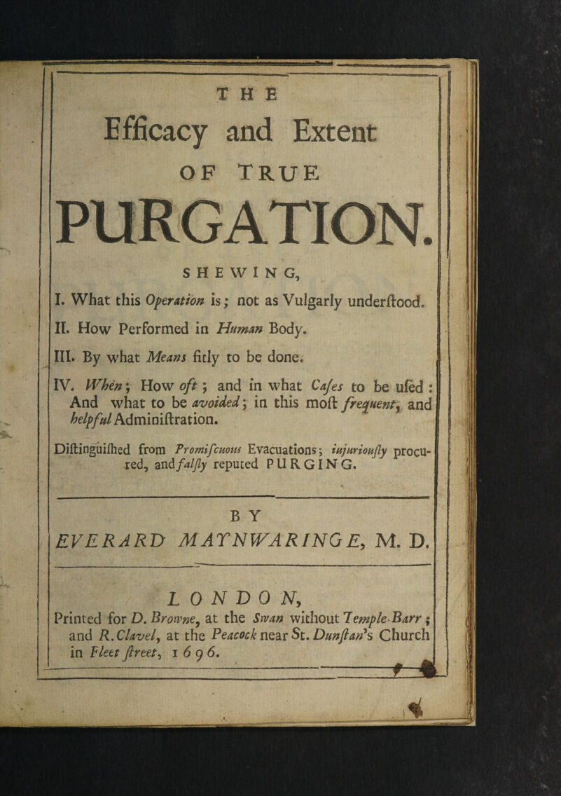 THE Efficacy and Extent OF TRUE PURGATION. SHEWING, I. What this Operation is; not as Vulgarly underftood, II. How Performed in Human Body. III. By what Meant fitly to be done. IV. When; How oft; and in what Cafes to be ufed : And what to be avoided; in this moft frequent^ and helpful Adminiftration. Diftinguifhed from Promifmom Evacuations; iujurioujly procu¬ red, and faljly reputed PURGING. II !