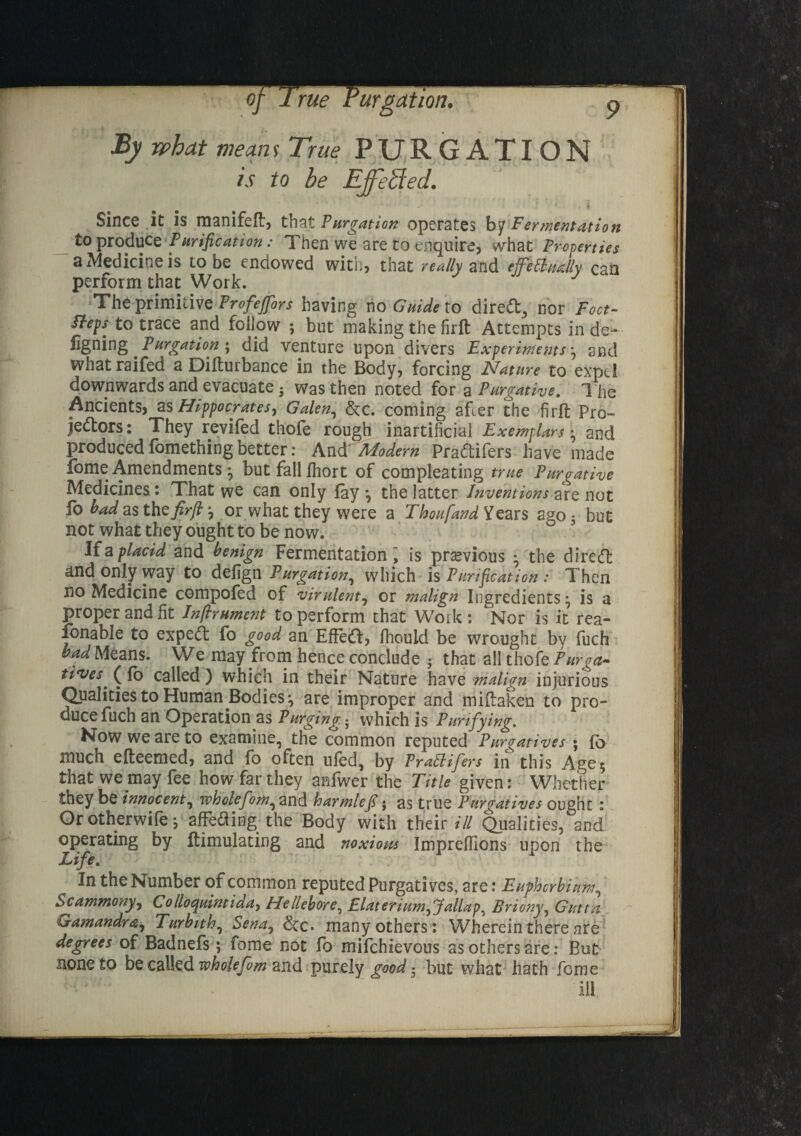 By what means True PURGATION is to be Effected. Since it is manifeft, that Purgation operates by Fermentation to produce Purification: Then we are to enquire, what Properties a Medicine is Lobe endowed with, that really and ejfetiually can perform that Work. The primitive Profeffbrs having no Guide to direCf, nor Foot- fteps to trace and follow ; but making the firft Attempts in de- figning Purgation ; did venture upon divers Experiments ; and whatraifed a Dilturbance in the Body, forcing Nature to expel downwards and evacuate ■ was then noted for a Purgative. The Ancients* as Hippocrates, Galen, &c. coming after the firft Pro¬ jectors: They revifed thofe rough inartificial Exemplars ; and produced fomething better: AncVModern PraCtifers have made fome Amendments ; but fall Ihort of compleating true Pur tpative Medicines : That we can only lay ; the latter Inventions are not fo bad as the firft ; or what they were a ThoufandYears ago3 but not what they ought to be now. If a placid and benign Fermentation; is previous • the direct dnd only way to defign Purgation, which is Purification : Then no Medicine compofed of virulent, or malign Ingredients; is a proper and fit Inftrument to perform that Work : Nor is it rea¬ sonable to expeCt fo good an EfteCt, Ihould be wrought by fuch: bad Means. We may from hence conclude 5 that all thofe Purga¬ tives * (lo called) which in their Nature have malign injurious Qualities to Human Bodies; are improper and miltaken to pro¬ duce fuch an Operation as Purging 3 which is Purifying. Mow we are to examine, the common reputed Purgatives * fo much efteemed, and fo often uled, by Pratlifers in this Age; that we may fee how far they anfwer the Title given: Whether they be innocent, wholefom, and harmlefi; as true Pnr<ratives ought: Or otherwife; affeding the Body with their ill Qualities, and operating by Itimulating and noxiopps Imprefllons upon the Life. In the Number of common reputed Purgatives, are: Euphcrbinm, bcammony, Co Ho quint ida, Hellebore, Elat er turn, palla Briony, Gutta Gamandra, Turbith, Sena, &c. many others: Wherein there are degrees of Badnefs; fome not fo mifehievous as others are: But noneto be called wholefim and purely good 5 but what hath feme ill