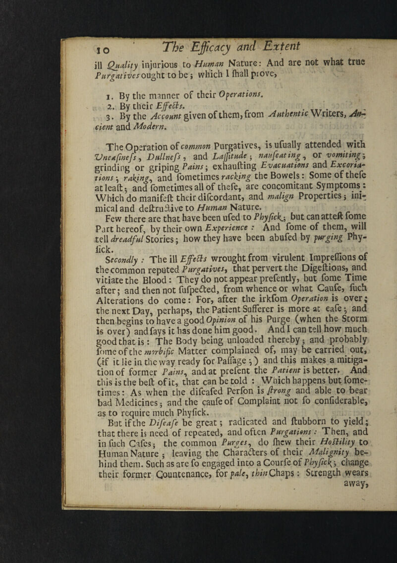 ill Quality injurious to Human Nature: And are not what true Purgatives ought to be; which 1 fhall piove, 1. By the manner of their Operations. :<  e*'x 2. By their EjfeEts. 3. By the Account given of them, from Authentic Writers, An¬ cient and Modern. The Operation of common Purgatives, is ufually attended with Vneafinefs, Dullnefs, and Latitude ; naufeating, or vomiting-, grinding or griping Pains; exhaufting Evacuations and Excoria¬ tions ; raking, and l'ometimcs racking the Bowels: Someofthefe atlealt; and fometimes all of thefe, are concomitant Symptoms t Which do manifeft their difcordant, and malign Properties; ini¬ mical and deltriulive to Human Nature. Few there are that have been ufed to Phyfickj but canatteft fome Part hereof, by their own Experience : And fome of them, will tell dreadful Stories: how they have been abufed by purging Phy- iick. Secondly : The ill Effects wrought from virulent Impreffions of the common reputed Purgatives, that pervert the Digeftions, and vitiate the Blood: They do not appear prefently, but fome Time after; and then not fufpedted, from whence or what Caufe, fuch Alterations do come: For, after the irkfom Operation is over; the next Day, perhaps, the Patient Sufferer is more at eafe-, and then begins to have a good Opinion of his Purge (when the Storm is over) and fays it has done him good. And I can tell how much good that is: The Body being unloaded thereby; and probably fome of the mwbific Matter complained of, may he carried out, (if it lie in the way ready for PafTage •,) and this makes a mitiga¬ tion of former Pains, and at prefent the Patient is better. And this is the belt of it, that can be told : Which happens but fome¬ times : As when the difeafed Perfon is firong and able to bear bad Medicines; and the caufe of Complaint not fo confiderable, as to require much Phyfick. But if the Difeafe be great; radicated and ftubborn to yield; that there is need of repeated, and often Purgations: Then, and in fuch Cafes; the common Purges, do fhew their Hostility to Human Nature ; leaving the Characters of their Malignity be¬ hind them. Such as are fo engaged into a Courfe of Pbyficky, change their former Countenance, for pale, thin Chaps: Strength wears away,