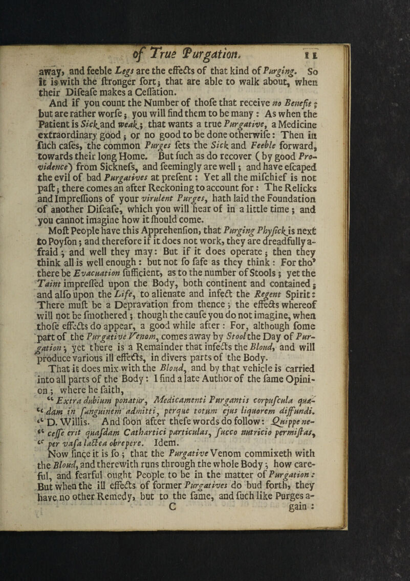 away, and feeble Legs are the effe&s of that kind of Verging. So it is with the ftronger fort 3 that are able to walk about, when their Difeafe makes a Ceflation. And if you count the Number of thofe that receive no Benefit % but are rather worfe 5 you will find them to be many: As when the Patient is S/c^and weak^i that wants a true Purgative, a Medicine extraordinary good j or no good to be done otherwise: Then in fuch cafes, the common Burges fets the Sick and Feeble forward, towards their long Home. But fuch as do recover ( by good Pro¬ vidence) from Sicknefs, and feemingly are well 5 and have efcaped the evil of bad Purgatives at prefent: Yet all the mifchief is not paft 5 there comes an after Reckoning to account for: The Relicks and Imprelfions of your virulent Purges, hath laid the Foundation of another Difeafe, which you will hear of in a little time; and you cannot imagine how itfhould come. Molt People have this Apprehenfion, that Purging Phyfickis next to Poyfon; and therefore if it does not work, they are dreadfully a- fraid \ and well they may: But if it does operate; then they think all is well enough: but not fo fafe as they think : Fortho1 there be Evacuation fufficient, as to the number of Stools; yet the Taint imprefled upon the Body, both continent and contained 5 and alfo upon the Life, to alienate and infe<ft the Regent Spirit: There mu ft be a Depravation from thence j the effe&s whereof will not be fmothered 5 though the caufe you do not imagine, when thofe effedls do appear, a good while after : For, although fome part of the Purgative Venom, comes away by StoolthQ Day of Pur¬ gation •, yet there is a Remainder that infefts the Bloudy and will produce various ill effefts, in divers parts of the Body. That it does mix with the Blond, and by that vehicle is carried into all parts of the Body: I find a late Author of the fame Opini¬ on ; where he faith, ct Extra dubium ponatur^ Medicamenti Pnrgantis corpufcula qua- tc dam in fanguinem'admitti, perque totum ejus liquorem dijfundi. D. Willis. And foon after thefe words do follow: Qnippene- cejfe erit quafdam Cathartici particulas, fucco nutricio permiflas, cC per vafa lathea obrepere. Idem. Now finqe it is fo ; that the Purgative Venom commixeth with the Blond, and therewith runs through the whole Body} how care¬ ful, and fearful ought People to be in the matter of Purgation : But when the ill effects of former Purgatives do bud forth, they have no other .Remedy* but to the fame, and fuch like Purges a- C gain :