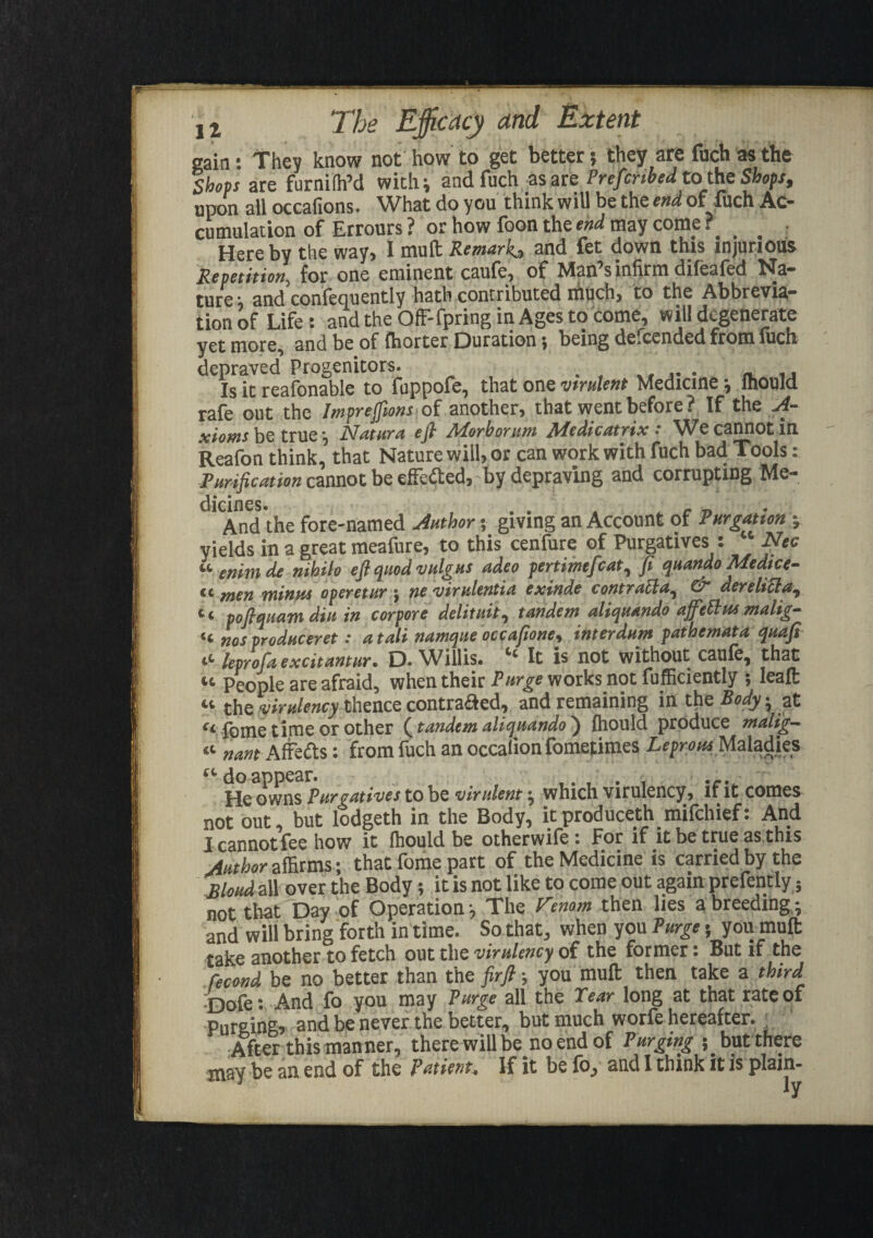 gain: They know not how to get better; they are fuch as the Shops are furniffi’d with; andfuch as are Prescribedtothe Shops, upon all occafions. What do you think will be the end of fuch Ac¬ cumulation of Errours ? or how foon the end may come ?. _ Hereby the way, I mult Remark, and fet down this injurious Repetition, for one eminent caufe, of Man sinlirm difealed Na¬ ture ■ and confequently hath contributed much, to the Abbrevia¬ tion of Life: and the OfF-fpring in Ages to come, will degenerate yet more, and be of {horter Duration; being defeended from luch depraved Progenitors. . . , Is it reafonable to fuppofe, that one virulent Medicine •, mould rafe out the Imprefiions of another, that went before? If the A- xioms be true; JAatura eft ATorborum Jldedicatrix •* We cannot in Reafon think, that Nature will, or can work with fuch bad Tools: Purification cannot be effedted, by depraving and corrupting Me¬ dicines. , . . . . , „ And the fore-named Author; giving an Account of Purgatton ; yields in a great meafure, to this cenfure of Purgatives : Nec «■ enimde nihilo eft quod vulgus adeo pertimefcat, fi quandoMedtce- cc men minus operetur ; ne vimlentiu exinde contratld^ & derelitla, “ poftquam din in corpore delimit, tandem aliquando affdtns malig- «t nos produceret: a tali namque occafione, interdum pathemata quafi iL leprofaexcitantur. D. Willis. It is not without caufe, that « People are afraid, when their Purge works not fufficiently ; Ieaffc « the virulency thence contradfed, and remaining in the Body; at a fome time or other (tandem aliquando ) Ihould produce malig- « nam AfFedts: from fuch an occalionfometimes Leprous Maladies “doappear. ,. , . , He owns Purgatives to be virulent; which virulency, if it comes not out, but lodgeth in the Body, itproduce.th mifehief: And I cannot fee how it fhould be otherwife: For if it be true as.this Author affirms; that fome part of the Medicine is carried by the Blond all over the Body; it is not like to come out again prefently; not that Day of Operation; The Venom then lies a breeding; and will bring forth in time. So that, when you Purge; you mult take another to fetch out the virulency of the former: But if the fecond be no better than the firfl; you mult then take a third j-jofe: And fo you may Purge all the Tear long at that rate of Purging, and be never the better, but much worfe hereafter. After this manner, there will be no end of Purging ; but there