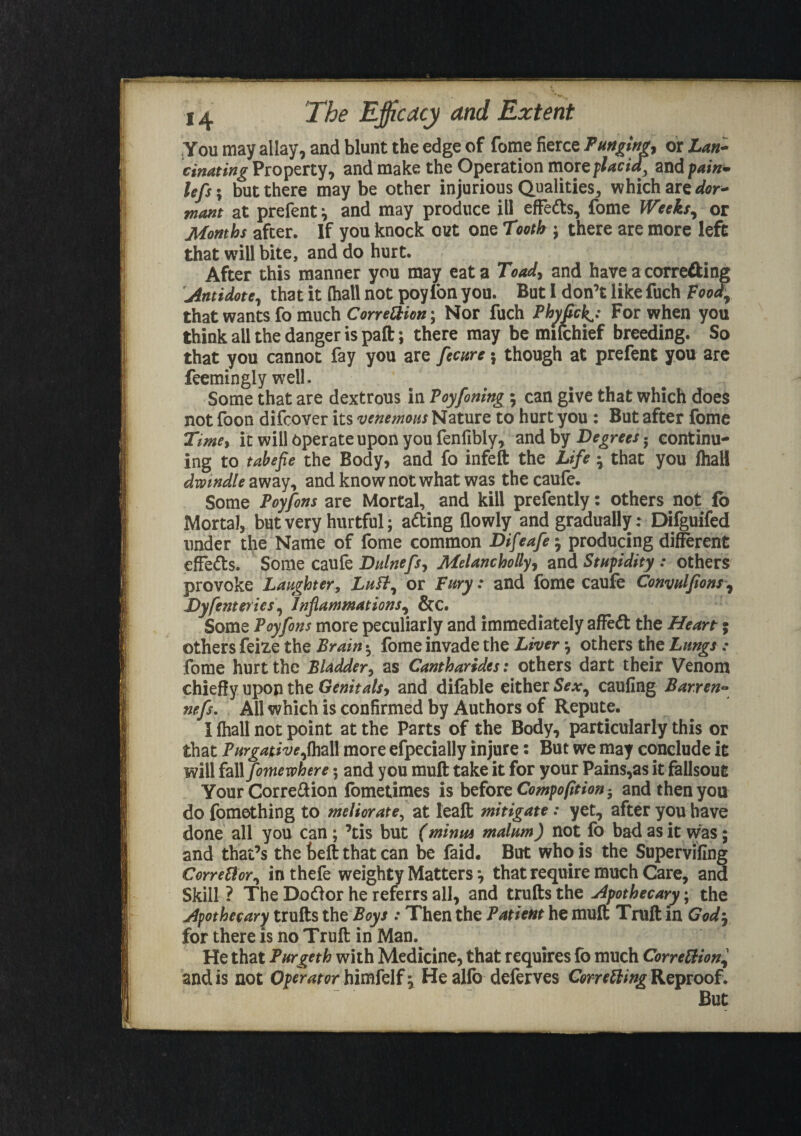 You may allay, and blunt the edge of fome fierce Punging, or Lan¬ cinating Property, and make the Operation more placid] and pain- lefs; but there may be other injurious Qualities, which are dor¬ mant at prefent and may produce ill effedts, fome Weeks, or Months after. If you knock out one Tooth ; there are more left that will bite, and do hurt. After this manner you may eat a Toad, and have a correcting Antidote, that it (hall not poylbn you. But I don’t like fuch Food, that wants fo much Correction; Nor fuch Phyfick^: For when you think all the danger is paft; there may be mifchief breeding. So that you cannot fay you are fecure \ though at prefent you are feemingiy well. Some that are dextrous in Poyfoning ; can give that which does not foon difcover its venemous Nature to hurt you : But after fome Timey it will operate upon you fenfibly, and by Degrees • continu¬ ing to tabefie the Body, and fo infeft the Life • that you fhall dwindle away, and know not what was thecaufe. Some Poyfons are Mortal, and kill prefently: others not fo Mortal, but very hurtful; adting flowly and gradually: Difguifed under the Name of fome common Difeafe-, producing different effedts. Some caufe Dulnefs, Melancholly, and Stupidity : others provoke Laughter, Luft, or Fury: and fome caufe Convulfions, Dyferneries, Inflammations, &c. Some Poyfons more peculiarly and immediately affedt the Heart; others feize the Brain * fome invade the Liver others the Lungs: fome hurt the Bladder, as Cantharides: others dart their Venom chiefly upon the Genitals, and difable either Sex, caufing Barren- nefs. All which is confirmed by Authors of Repute. I fhall not point at the Parts of the Body, particularly this or that Purgative,fhall more efpecially injure: But we may conclude it will fall fomewhere; and you muff: take it for your Pains,as it fallsout Your Corre&ion fometimes is before Compofition 5 and then you do fomething to meliorate, at Ieaft mitigate: yet, after you have done all you can ; ’tis but (minus malum) not fo bad as it was; and that’s the beft that can be faid. But who is the Supervifing Corrector, in thefe weighty Matters •, that require much Care, and Skill ? The Dodlor he referrs all, and trufts the Apothecary; the Apothecary trufts the Boys : Then the Patient he mult Truft in God-, for there is no Truft in Man. He that Purgeth with Medicine, that requires fo much Correction and is not operator himfelf^ He alio deferves Correcting Reproof. But