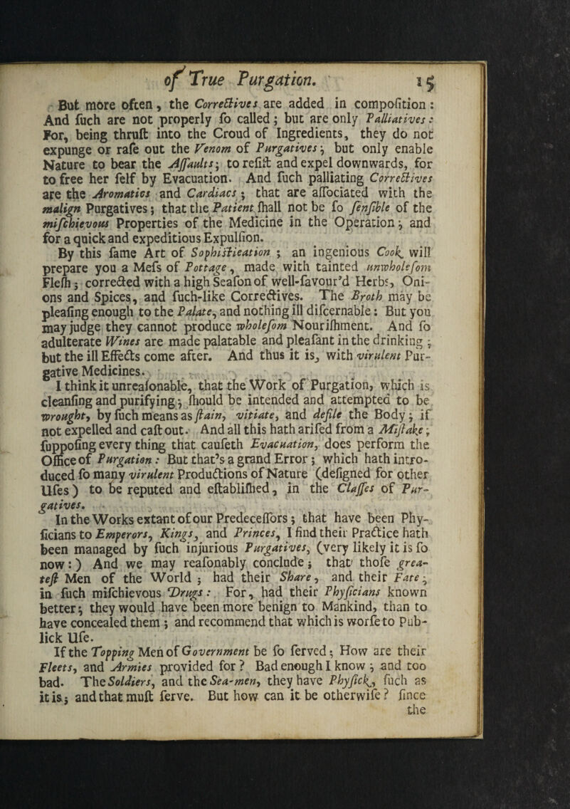 But m6re often, the Conceives are added in compofition: And fuch are not properly fo called; but are only Palliatives: For, being thruft into the Croud of Ingredients, they do not expunge or rafe out the Venom of Purgatives, but only enable Nature to bear the AJfaults^ to refill and expel downwards, for to free her felf by Evacuation. And fuch palliating Correctives are the Aromatics and Cardiacs • that are afiociated with the malign Purgatives 5 that the Patient, {hall not be fo fenfible of the mifchievous Properties of the Medicine in the Operation y and for a quick and expeditious Expuliion. By this fame Art of Sophistication • an ingenious Cook^ will prepare you a Mefs of Pottage, made with tainted unwholefom Flefh 5 corre&ed with a high Seafonof well-fa vour’d Herbs, Oni¬ ons and Spices, and fuch-like Corredives. The Broth may be pleafing enough to the Palate, and nothing ill difcernable: But you may judge they cannot produce wholefom Nourilhment. And fo adulterate Wines are made palatable and pleafant in the drinking * but the ill EfFeCts come after. And thus it is_, with virulent Pur¬ gative Medicines. I think it unreafonable, that the Work of Purgation, which is cleanfing and purifying *, fhould be intended and attempted to be wrought, by fuch means as f ain-, vitiate, and defile the Body j if not expelled and call out. And all this hath arifed from a Miftake; fuppofing every thing that caufeth Evacuation, does perform the Office of Purgation: But that’s a grand Error 5 which hath intro¬ duced fo many virulent Productions of Nature (defigned for other Ufes) to be reputed and eftablillied, in the Clajfes of Pur¬ gatives. In the Works extant of our Predeceflbrsj that have been Phy- ficians to Emperors, Kingsy and Princes, I find their Practice hath been managed by fuch injurious Purgatives; (very likely it is fo now:) And we may reafonably conclude $ that? thofe grea- tefi Men of the World 5 had their Share, and their Fate ^ in fuch miichievous Drugs: For, had their Phyficians known better*, they would have been more benign to Mankind, than to have concealed them ; and recommend that which is worfe to Pub- lick life. If the Topping Men of Government be fo ferved; How are their Fleets-, and Armies provided for ? Bad enough I know ^ and too bad. The Soldiers, and thz Sea-men, they have Phyfick^, fuch as it is 5 andthatmuft ferve. But how can it. be otherwise? fince the