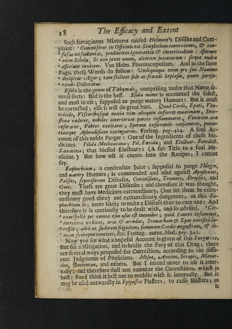 c < ,§ The Efficacy and Extent Such farraginous Mixtures caufed Helmorn''s Diflike and Com¬ plaint : ‘ Commiferor in Ojficinis tot Simplicium connexionm, & con- ‘ fuTat mifceUaneas, proditrices ignorantia & mcertttudmu : fperant emm Schola Si nonjuvet ummy alterum juvaturum : ficque multa * afTociant invicem. Van Helm. Pharmacopolium. And in the fame Pane, thefe Words do follow: Vndiquaque emm fro I no Nummo <■ decifitur tALgertamfcilieet fide ac fraude SepUfia, quam jurcju- EfuU is the genus of Tithymals,. comprifing under that Name fe- veral forts: Bad is the bell. Efda minor is accounted the fafeft, and moft in ufe; fuppofed to purge watery Humors: But it mult be corrected; elfe it will do great hurt. Quod Cordt, Epatt, Pen- trictdo. Vifceribufque noxia vim dioquin inferret maximum 5 Inte- (iina raderet, nobiles interiorum partes tnfiammaret, Venarum ora referaret Pebres excitaret , Sperma exficcando confumeret, poten¬ tial tuque Jphrodifiam extinguereu Freitag. pag.,414- “ Itoul Ac¬ count of this noble Purger : One ofthe Ingredients of thefe Me- dicines. Pilda Mechoacana ■, Ed. EcetM- and Elecluar. BenedtSl. Laxativa \ that bleffed EleCtuary: (A fair Title to a foul Me¬ dicine.) But how oft it comes into the Recipes, I cannot ^Euphorbium, a condenfate Juice 5 fuppofed to purge PUegm, and watery Humors; is commended and ufed agamft Apoplexies^ Palfies, fo poriferous Difeafes, Convnlfions, Tremors, Dr op fie s, and Gout. Thefe are great Difeafes ; and therefore it was thought, they mull have Medicines extraordinary, (but let them be extra¬ ordinary good then) not extraordinary dangerous, as this Eu¬ phorbia is; more likely to make a Difeafe thanto cure oneAnd therefore it is cautioufly to be dealt with, and fo advifed. Ctr- * cumftette per omnia ejm ufus eft ineundus ; mod Fauces mflammet, c interior a velhcet, urat & arrodat, Stomachum& Eparminfice la- 4 cefTat *, adco nt fudoremftigidum, fummam Cordis anguftiam^ & de- * mvm f\Hcopen concitet, &c. Freitag* auror. Med. Mg'*.34 *• Now vou fee what a hopeful Account is given of this Purgative, But for a Mitigation, and to bridle the Fury of this Drug; there are feveral ways propofed for Correction, according to the ditte- rent Judgments of Phyficians. Mejue, tsivicen, Serapio, Manar- dm, Quercetan, and others. But I intend never to ufe it inter¬ nally; and therefore lhall not examine the Correaions, which is heft: Fori think it belt not to meddle with it internally. But it may be ufed outwardly in Epipafiic Platters, to raife Blitters} as