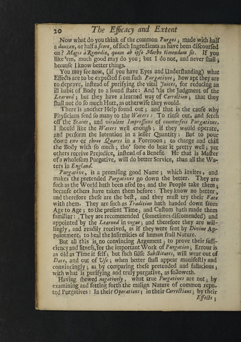 Now what do you think of the common Turges. made with half a douz.en-i or half a fcorey offuch Ingredients as have been difcourfed on? Magis aP.gmedio^ quam ab ipfo Morbo timendum fie. If you like’em, much good may do you; but I do not, and never fhall } becaufe I know better things. You may fee now, (if you have Eyes and llnderftanding) what Effects are to be expected from fuch Purgatives 5 how apt they are to deprave, inftead of purifying the vital Juices, for reducing an ill habit of Body to a found ftate: And ’tis the Judgment of the Learned ; but they have a learned way of Correction j that they fhall not do fo much Hurt, as otherwife they would. There is another Help found out; and that is the caufe Why Phyficians fend fo many to the Waters : To rinfe out, and fetch off the Stains, and virulent Impreffions of counterfeit Purgatives. I fliould like the Waters well enongh *, il they would operate, and perform the Intention in a leffer Quantity: But to pour down two or three Quarts in a Forenoon; to charge and chill the Body with fo much} tho9 fome do bear it pretty well; yet others receive Prejudice, inftead of a Benefit. He that is Mafter of a wholefom Purgative, will do better Service, than all the Wa¬ ters in England, Purgative, is a promifing good Name ; which invites, and makes the pretended Purgatives go down the better. They are fuch as the World hath been ufed to; and the People take them; becaufe others have taken them before: They know no better, and therefore thefe are the belt, and they muft try their Fate with them. They are fuch as Tradition hath handed down from Age to Age; to the prefent Time; and Cuftom hath made them familiar: tThey are recommended (fometimesdifcomended) and appointed by the Learned in vogue ^ and therefore they are wil¬ lingly, and readily received, as if they were fent by Divine Ap¬ pointment, to heal the Infirmities of human frail Nature. But all this is,no convincing Argument; to prove theirfufli- ciency and fitnefs,for the important Work of Purgation} Errour is as old as Time it felf; but fuch falfe Substitutes, will wear out of Date, and out of Vfe \ when better fhall appear manifeftly and convincingly} as by comparing thefe pretended and fallacious ; with what is purifying and truly purgative, as foiloweth. Having fhewed negatively, what true Purgatives are not; by examining and fretting forth the malign Nature of common repu¬ ted Purgatives: In their Operations $ in their Corrections-, by their ' “ “• Effete;