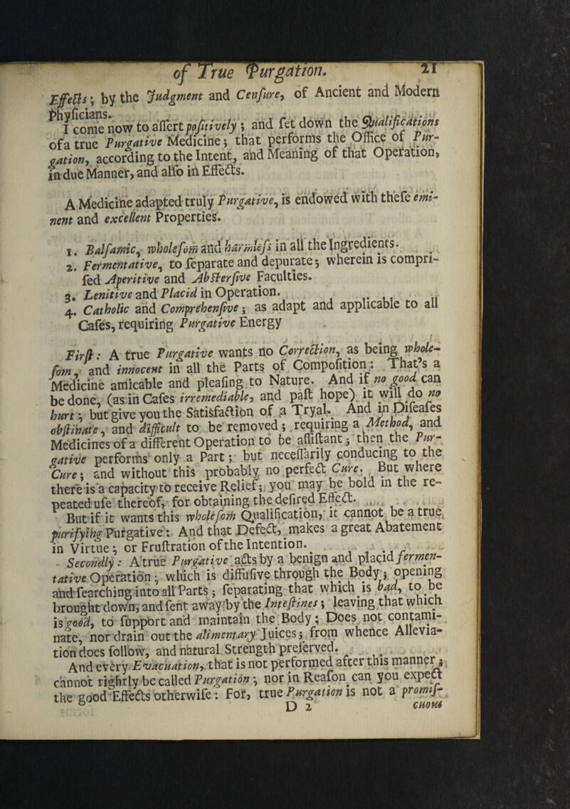 tt Ejfetts; by the 'Judgment and Cenfure, of Ancient and Modern YcoSow to aflert pejitively; and fet down the tyalifications ofa true Purgative Medicine; that performs the Office of Pur- cation, according to the Intent, and Meaning of that Operation, in due Manner* and alio in Effects. A Medicine adapted truly purgative, is endowed with thefe emi¬ nent and excellent Properties# i. Balfamic, wholefom and kurmlcfs in all the Ingredients. z. Fermentative, to feparate and depurate 5 wherein is cornpri- fed Aperitive and Abfterfive Faculties. 3. Lenitive and Placid in Operation. , . 4. Catholic and Cornerehenfive $ as adapt and applicable to all Cafes, requiring Purgative Energy Fir[l: A true Purgative wants no Correction, as being whole* Pom, and innocent in all the Parts of Compofition : That s a Medicine amicable and pleafing to Nature. And if no good cm be done, (as in Cafes irremediable, and pa ft hope) lC ,W1J1 ,^° i2® hurt; but give you the Satisfaction of a Tryal, And in Difeafes ebjiinat'e, and difficult to be removed; requiring a Method, and Medicines ofa different Operation to be affiftant; then the Pur¬ gative performs only a Part; but ncceflarily conducing to tie Cure; and without this probably no perfeftC/<-,-e. But where thefe is a capacity to receive Relief; you may be bold in the re- peatedufe thereof, for obtaining the defiredEtiett. » But if ic wants this rvholefcm Qualification, it cannot be a true purifying Purgative: And that Defedt, _ makes a great Abatement in Virtue; cr Fruftration of the Intention. ^ . Secondly : A true Purgative adtsby a benign and placid fermen- tative Operation- which is diffufive through the Body: opening and fearching into all Parts* feparating that which is bad, to be brought down, and fent away by the Inteftines 5 leaving that whic is pood, to fupport and maintain the. Body: Does not contami¬ nate nor drain out the alimentary J uices 5 from whence Allevia¬ tion does follow, and natural Strength preferved. And every Evacuation, that is not performed aftei this man e 5 cannot rightly be called Purgation *, nor in Reafon.can you exPe the good EfFedts otherwife: For, true Purgation is not a promf-