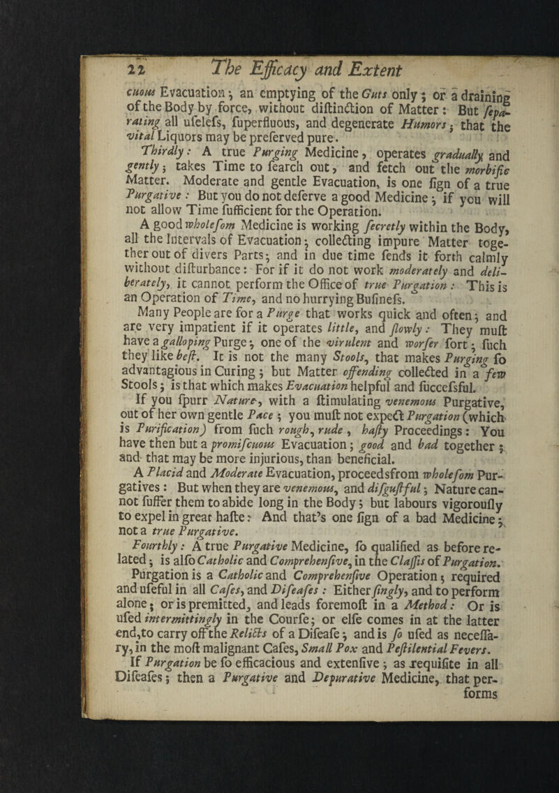 enow Evacuation; an emptying of the Guts only; or a draining oftheBodyby force, without diftinCtion of Matter: But fepa- rating all ufelefs, fuperfluous, and degenerate Humors . that the vital Liquors may be preferved pure. Thirdly: A true Purging Medicine, operates gradually and gtntly 5 takes Time to fearch out, and fetch out the morbific Matter. Moderate and gentle Evacuation, is one fign of a true Purgative: But you do not deferve a good Medicine ; if you will not allow Time fufficient for the Operation. A good wholefom Medicine is working fecretly within the Body, all the Intervals of Evacuation; collecting impure Matter toge¬ ther out of divers Parts; and in due time fends it forth calmly without difturbance: For if it do not work moderately and deli¬ berately, it cannot perform the Office of true Purgation : This is an Operation of Time, and no hurrying Bulinefs. Many People are for a Purge that works quick and often; and are very impatient if it operates little, and Jlowly: They mult have a\ galloping Purge; one of the virulent and worfer fort* fuch they like befi, It is not the many Stools, that makes Purging fo advantageous in Curing ; but Matter of ending collected in a few Stools; is that which makes Evacuation helpful and fuccefsful. If you Ipurr Nature-, with a ftimulating venemom Purgative, out of her own gentle Pace ; you mult not expeCt Purgation (which is Purification) from fuch rough ^ rude , hafly Proceedings : You have then but a promifcuous Evacuation; good and bad together $ and that may be more injurious, than beneficial. A Placid and Moderate Evacuation, proceed sfrom whole fom Pur¬ gatives : But when they are venemous, and difgufiful; Nature can¬ not fufFer them to abide long in the Body, but labours vigoroully to expel in great hafte: And that’s one fign of a bad Medicine; not a true Purgative. Fourthly: A true Purgative Medicine, fb qualified as before re¬ lated ; is alio Catholic and Comprehenfive, in the Clajfis of Purgation. Purgation is a Catholic and Comprehenfive Operation $ required and ufeful in all Cafes 9 and Difeafes : Either fiugly, and to perform alone* or is premitted, and leads foremoft in a Method: Or is ufed intermittingly in the Courfe; or elle comes in at the latter end,to carry offthe^//^ of aDifeafe; and is fo ufed as necelfa- ry,in the moft malignant Cafes, Small Pox and Peftilential Fevers. If Purgation be fo efficacious and extenfive ; as xequifite in all Difeafes; then a Purgative and Depurative Medicine, that per- - ; forms