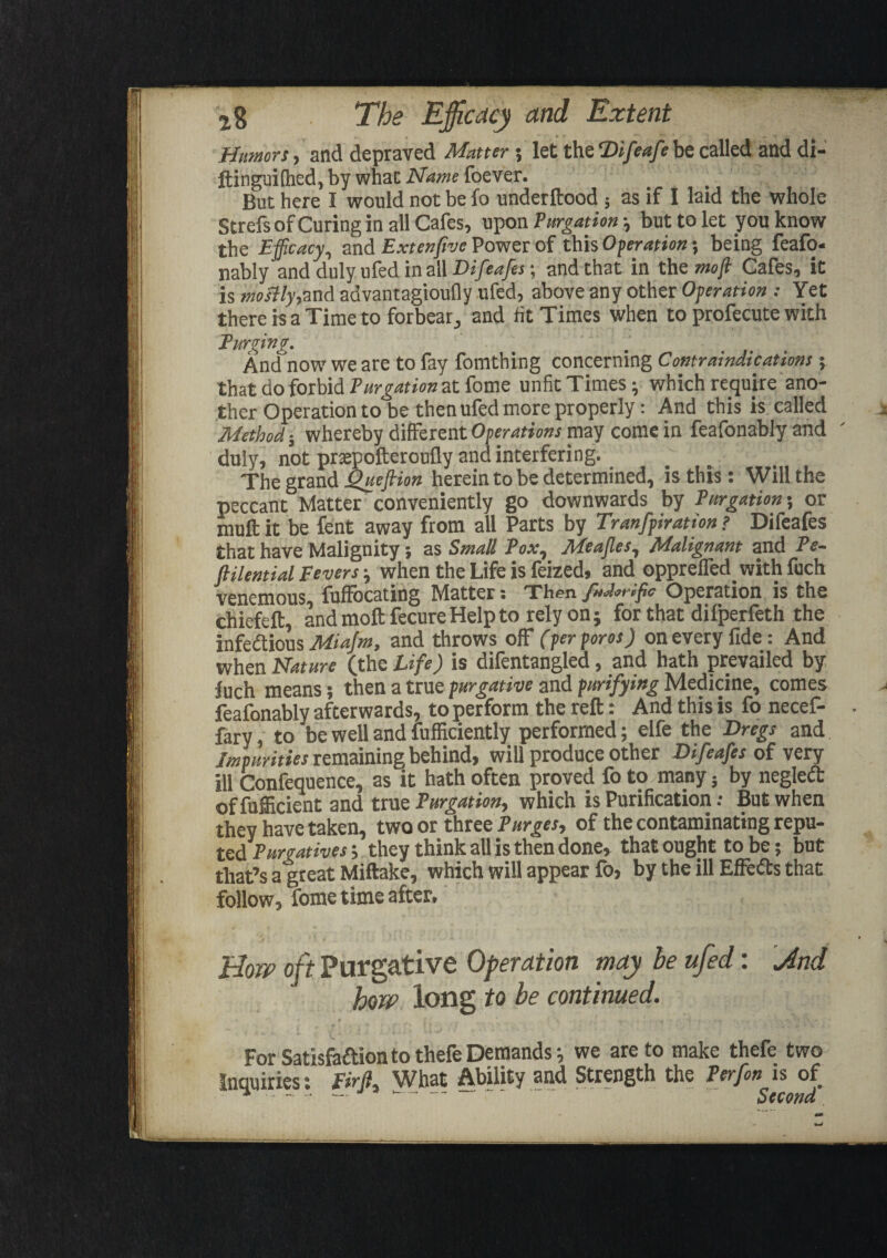 Humors-, and depraved Matters let the2)i/iw/cbe called and di- ftinguilhed, by whac Name foever. But here I would not be fo underftood 5 as if I laid the whole Strefs of Curing in all Cafes, upon Purgation ; but to let you know the Efficacy, and Extenjive Power of this Ofetation; being feafo- nably and duly ufed in all Difeafes; and that in the moft Cafes, it is mostly,and advantagioufly ufed, above any other Operation : Yet there is a Time to forbear, and fit Times when to profecute with Turging. And now we are to fay fomthing concerning Contraindications \ that do forbid Purgation at fome unfit Times; which require ano¬ ther Operation to be then ufed more properly: And this is called Method-, whereby different Operations may come in feafbnably and duly, not praepofteroufly and interfering. The grand Queflion herein to be determined, is this: Will the peccant Matter conveniently go downwards by Purgations or mult it be fent away from all Parts by Tranfpiratton ? Difeafes that have Malignity ; as Small Pox, Meajles, Malignant and Pe- ftilential Feverswhen the Life is feized, and opprefled. with fuch venemous, fuffocating Matter; 'Then fuMrffic Operation is the chiefeft, and molt fecure Help to rely on; for that dilperfeth the infedtious Miajm, and throws off (perporos) on every fide : And when Nature (the Life) is dilentangled, and hath prevailed by fuch means; then a true purgative and purifying Medicine, comes feafonably afterwards, to perform the reft: And this is fo necef- fary, to be well and fufficiently performed; elfe the Dregs and Impurities remaining behind, will produce other Difeafes of very ill Confequence, as it hath often proved fo to many; by negledt of fufficient and true Purgation, which is Purification •• But when they have taken, twoot three of the contaminating repu* ted Purgatives s they think all is then done, that ought to be; but that’s a great Miftake, which will appear fo, by the ill Effedts that follow, fome time after. How oft Purgative Operation may he ufed: \And how long to be continued. For Satisfadtionto thefeDemands; we are to make thefe two