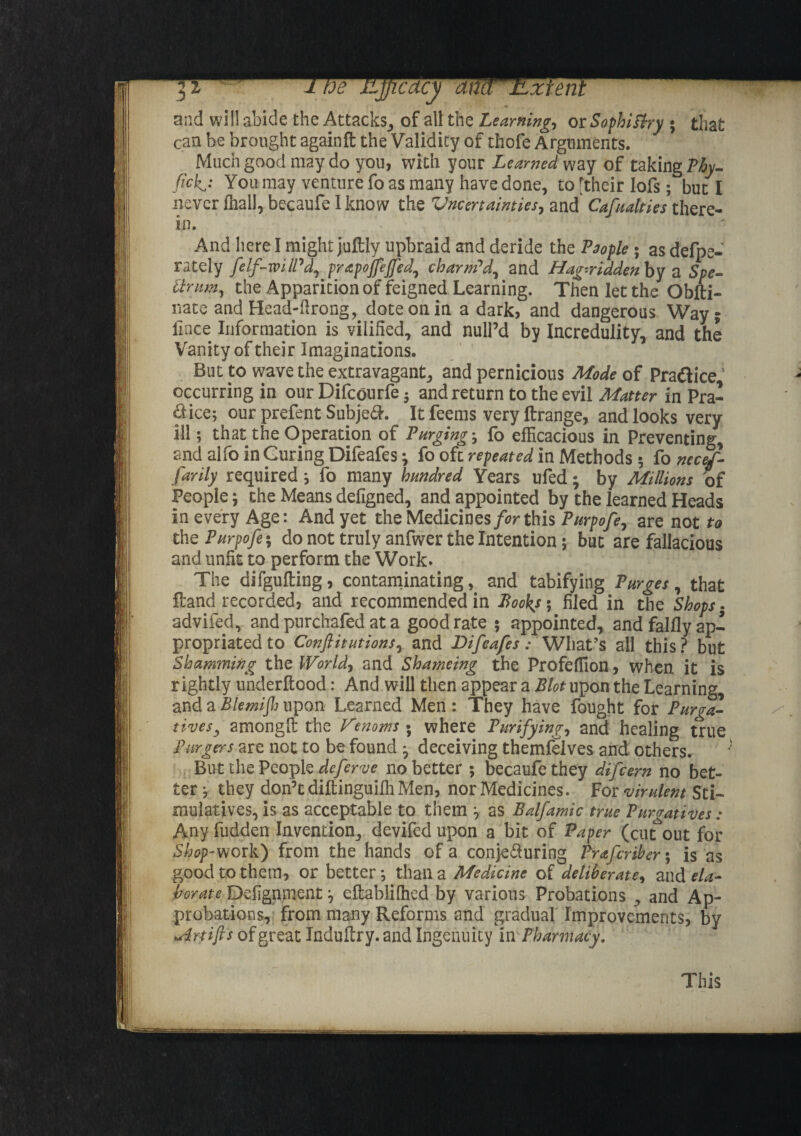 and will abide the Attacks, of all the Learning, or Sophistry * that can be brought againft; the Validity of thofe Arguments. Much good may do you, with your Learned way of taking Thy- tick,: You may venture fo as many have done, to [their lofs; but I never fnalJ, becaufe I know the Uncertainties, and Cafualties there- And here I might juftly upbraid and deride the People * as defpe- rately felf-wilPd, prapoflefled, charm’d, and Hag-ridden by a Spe- ttrnm, the Apparition of feigned Learning. Then let the Obfti- nate and Head-ftrong, dote on in a dark, and dangerous Way; fince Information is vilified, and null’d by Incredulity, and the Vanity of their Imaginations. But to wave the extravagant, and pernicious Mode of Praftice1 occurring in our Difcourfe $ and return to the evil Matter in Pra¬ ctice; our prefent Subje&. It feems very ftrange, and looks very ill; that the Operation of Purgings fo efficacious in Preventing, and alfo in Curing Difeafes; fo oft repeated in Methods 5 fo necef- farily required; fo many hundred Years ufed; by Millions of People; the Meansdefigned, and appointed by the learned Heads in every Age: And yet the Medicines for this Purpofe, are not to the Purpofe; do not truly anfwer the Intention; but are fallacious and unfit to perform the Work. The difgufting, contaminating, and tabifying Purges, that ftand recorded, and recommended in Books*, filed in the Shops- advifed, and purchafed at a good rate 5 appointed, and falfly ap¬ propriated to Con flit ut ion s,t and Difeafes : What’s all this ? but Shamming the World, and Shameing the Profeffion, when it is rightly underltood: And will then appear a Blotxypon the Learning, and a Blemijh upon Learned Men: They have fought for Purga¬ tives, amongfi: the Venoms-, where Purifying, and healing true Burgers are not to be found * deceiving themfelves and others. But the People Aeferve no better 5 becaufe they difcern no bet¬ ter ; they don’t diftinguifh Men, nor Medicines. For virulent Sci- mulatives, is as acceptable to them ; as Balfamic true Purgatives : Any fudden Invention, devifedupon a bit of Paper (cutout for Shop-wak) from the hands of a conje&uring Prafcribcr 5 is as good to them, or better; than a Medicine of deliberate, and ela¬ borate Defignment; eftablifhed by various Probations , and Ap¬ probations, from many Reforms and gradual Improvements, by Art ift's of great Induftry. and Ingenuity In Pharmacy. This