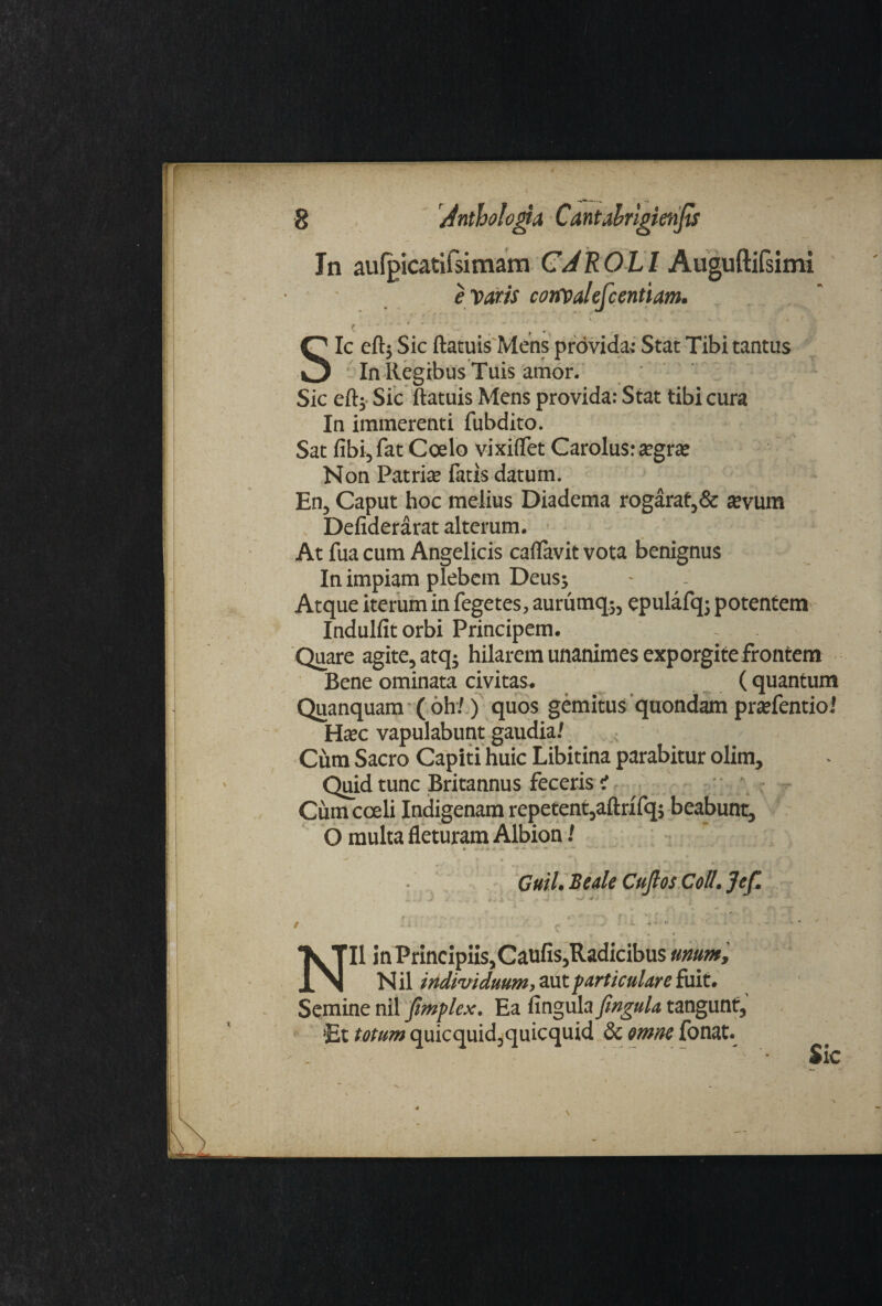 In aulpicatifsimam CJROLl Auguftifsimi e Varis convalefcentiam. ' '*/* - jk Sic eftj Sic ftatuis Mens provida; Stat Tibi tantus In Regibus Tuis amor. Sic eft; Sic ftatuis Mens provida: Stat tibi cura In immerenti fubdito. Sat fibi, fat Coelo vixiflet Carolus: a?grie Non Patrite fatis datum. En, Caput hoc melius Diadema rogarat,& tevum Defiderarat alterum. At fua cum Angelicis caflavit vota benignus In impiam plebem Deus; Atque iterum in fegctes, aururnq;, epulafq; potentem Indulfitorbi Principem. Quare agite, atq; hilarem unanimes exporgite frontem Bene ominata civitas. ( quantum Quanquam ( oh/) quos gemitus quondam pradentioi Hxc vapulabunt gaudia/ Cum Sacro Capiti huic Libitina parabitur olim. Quid tunc Britannus feceris i Cum coeli Indigenam repetent,aftrifq; beabunt, O multa fleturam Albion / Guil. Beale Cuflos Coli. Jef. r *·-*''·>, f ' \ i ' J / . . ^ ^ 4- ' . · · ' NI1 in PrincipiiSjCaufis,Radicibus unum, N il individuum, aut particulare fuit. Semine nil fimplex. Ea fingula fingula, tangunt, ■Et totum quicquid,quicquid & mm fonat. .' ' ’· Sic