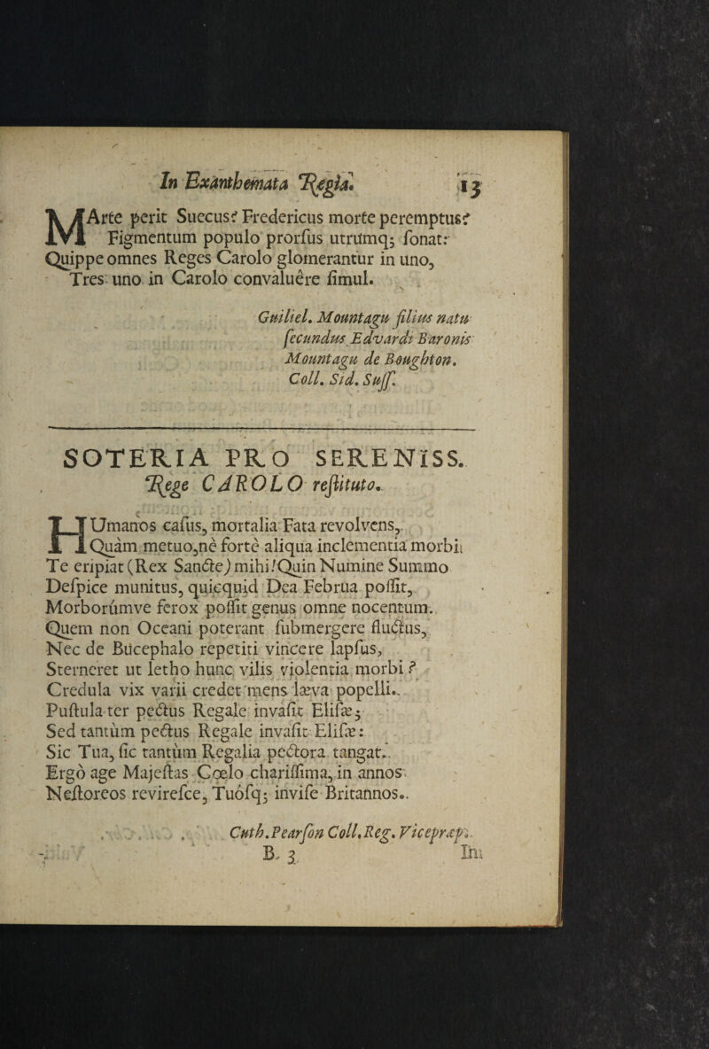 ί In Exanthemata T^egia· !i j . - t . · * · * *■ * MArte perit Sueeusi Fredericus morte peremptus? Figmentum populo prorius utrilmq; fonat.· Quippe omnes Reges Carolo glomerantur in uno. Tres uno in Carolo convaluere fimul. • ^ 'V ·,...»·· '*■ ■*. w Guiliel. Mountagu filius natu fecundus Edvardi Baronis Mountagu de Boughton. Coli. Sid.Sujf. SOTERIA PRO SERENiSS. TRege CAROLO reflituto. ζ · ··...»i .., HUmanos cafus, mortalia Fata revolvens.,. Quam metuo,ne forte aliqua inclementia morbL Te eripiat (Rex Sandej mihi/Quin Numine Summo Defpice munitus, quiequid Dea Februa poilit, Morborumve ferox poifit genus omne nocentum. Quem non Oceani poterant fubmergere fludus,'. Nec de Bucephalo repetiti vincere lapfus. Sterneret ut letho hunc vilis violentia morbi ? Credula vix varii credet mens larva popelli.. Puftula ter pedus Regale invafit Elife$ Sed tantum pedus Regale invafit Elife: Sic Tua, fic tantum Regalia pedora tangat.. Ergo age Majeitas Coelo chariilima, in annos. Neftoreos revirefce, Tuofq; invife Britannos«>, Cnth.Pearfon Coll.Reg. Viceprxp.- -i·:. .■ - ' 13. i Im •i «iΛ'