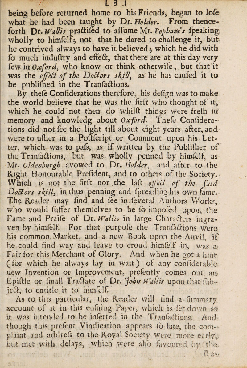 being before returned home to his Friends, began to lofe what he had been taught by Dr .Holder. From thence¬ forth Dr. Wallis praftifod to aflame Mr. Fophams (peaking wholly to himfolf 5 not that he dared to challenge it, but he contrived always to have it believed 3 which he did with fo much induftry and eff’eft, that there are at this day very few in Oxford, who know or think otherwife, but that it was the effeB of the Doctors skill, as he has caufed it to be published in the Tranfaftions. By thefo Confiderations therefore, his defign was to make the world believe that he was the firft who thought of it, which he could not then do whilft things were frefli in memory and knowledg about Oxford. Thefe Confidera- tions did not foe the light till about eight years after, and weretoufher in a Poftfoript or Comment upon his Let¬ ter, which was to pals, as if written by the Publifher of the Tranfa&ions, but was wholly penned by himfolf, as Mr. Gldenburgh avowed to Dr .Holder^ and after to the Right Honourable President, and to others of the Society* Which is not the firft nor.the laft ejfett of the faid Dottors skill, in thus penning and fpreadinghis own fame. The Reader may find and foe in foveral Authors Works, who would fuffer themfelves to be fo impofod upon, the Fame and Praife of Dr. Wallis in large Characters ingra- ven by himfolf For that purpofo the Tranfachons wero his common Market., and a new Book upon the Anvii, if he could find way and leave to croud himfolf in, was a* Fair for this Merchant of Glory. And when he got a hint (for which he always lay in wait) of any confiderable new Invention or Improvement, prefently comes out an, Epiftle or (mail Tra&ate of Dr. John Wallis upon that fob- jeft, to entitle it to himfolf As to this particular, the Reader will find a fummary account of it in this enfuing Paper, which is for down a$ it was intended to be inferted in the Tranfaftions, And though this prefont Vindication appears fo late, the com¬ plaint and add reft to the Royal Society were more early,, but met with delays, which were alto favoured by the-.