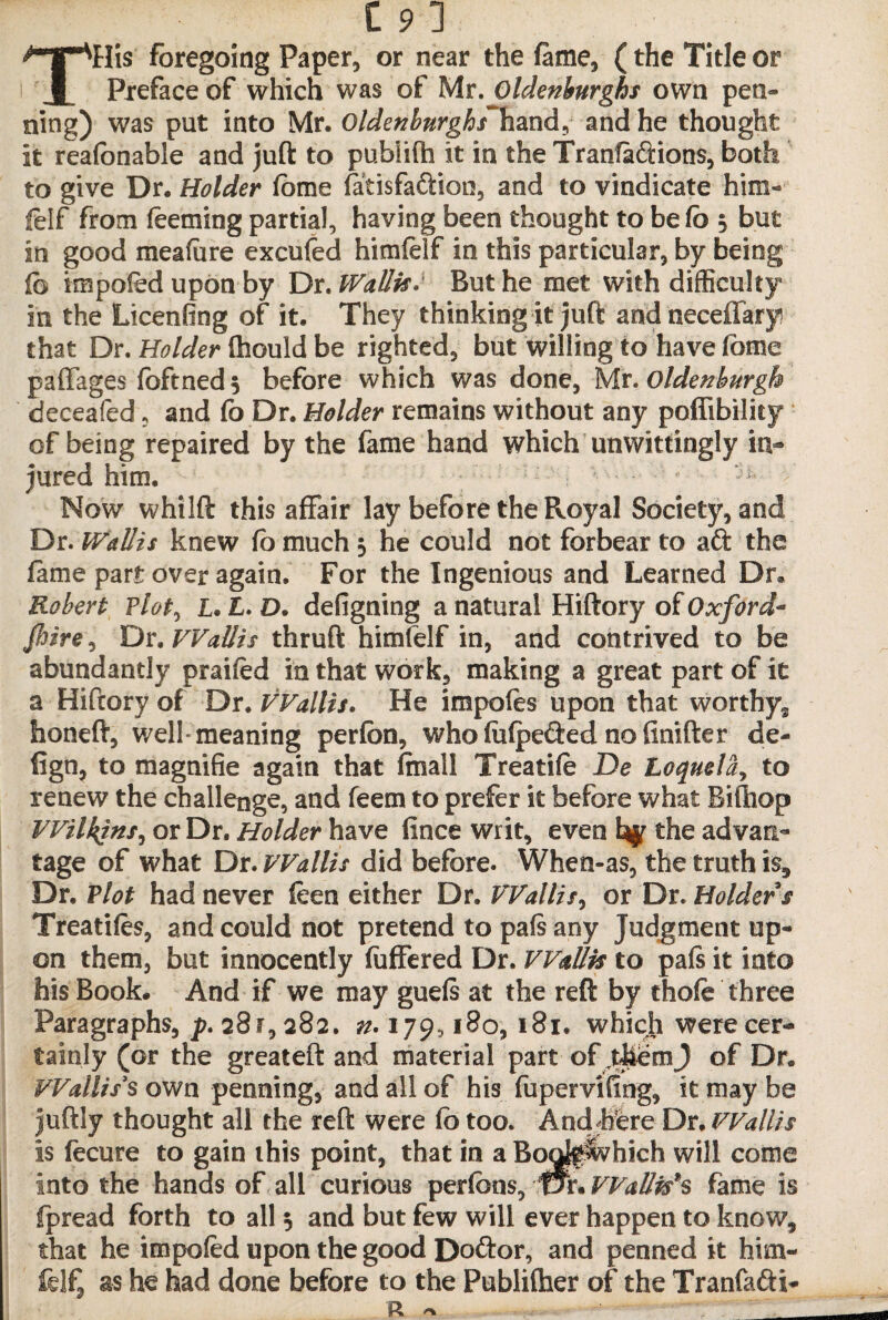 Tills foregoing Paper, or near the fame, (the Title or Preface of which was of Mr.Oldenburghs own pen¬ ning) was put into Mr. Oldenburghfhmd^ and he thought it reafanable and juft to publifh it in the Tranfaftions, both to give Dr. Holder lome latisfaftion, and to vindicate him- felf from feeming partial, having been thought to be lb 5 but in good meafure excufed himlelf in this particular, by being lb impaled upon by Ux. Wallis. But he met with difficulty in the Licenfing of it. They thinking it juft and neceffary that Dr. Holder fhould be righted, but willing to have fome paffages ibftneds before which was done, Mr.Oldenburgh deceafed, and fo Dr. Holder remains without any poflibilky of being repaired by the fame hand which unwittingly in** jured him. Now whilft this affair lay before the Royal Society, and Dr. Wallis knew fo much 3 he could not forbear to aft the fame part over again. For the Ingenious and Learned Dr® Robert Flot, I. £. D. defigning a natural Hiftory of Oxford* Jlire, Dr. Wallis thruft himlelf in, and contrived to be abundantly praifed in that work, making a great part of it a Hiftory of Dr. VVallis. He impofes upon that worthy*, honeft, well-meaning perfon, who lulpefted no finifter de- lign, to magnifie again that final! Treadle De Loquela, to renew the challenge, and feem to prefer it before what Biftiop Wilkins, or Dr. Holder have fince writ, even % the advan¬ tage of what Dr. Wallis did before. When-as, the truth is. Dr, ?lot had never feen either Dr. VVallis, or Dr. Holder s Treadles, and could not pretend to pals any judgment up¬ on them, but innocently fuffered Dr. Wallis to pals it into his Book. And if we may guels at the reft by thole three Paragraphs, p. 281,282. n. 179,180, 181. which were cer¬ tainly (or the greateft and material part of TtfeemJ of Dr. Wallis's own penning, and all of his fupervifing, k may be juftly thought all the reft were lb too. And jfere Dr, Wallis is fecure to gain this point, that in a Booff^which will come into the hands of all curious perfcns, ¥Jx.VVallis*s fame is fpread forth to all 3 and but few will ever happen to know, that he impoled upon the good Doftor, and penned it him- fclf, as he had done before to the Publifher of the Tranfafti- n * - _