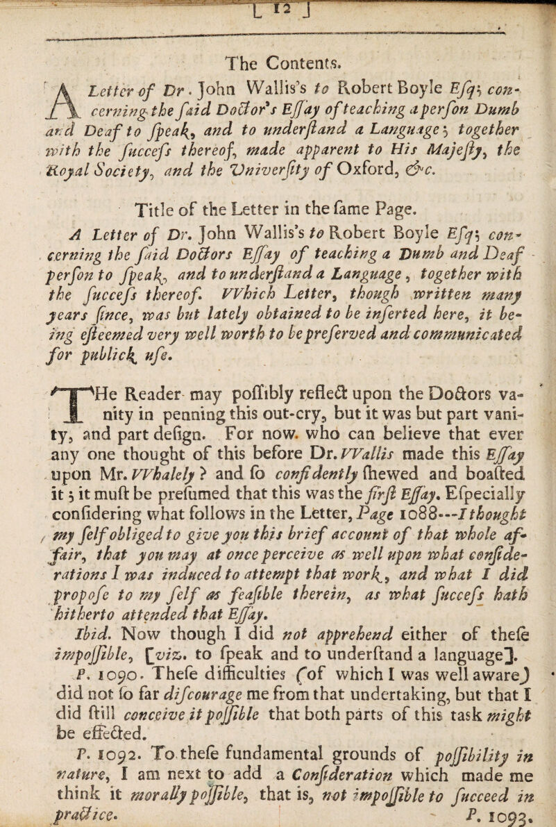 The Contents. A letter of Dr. John Wallis’s to Pxobert Boyle Efqs con¬ cerning the faid Doctor's Effay of teaching a perfon Dumb and Deaf to fpea4, and to underjiand a Language together with the fuccefs thereof made apparent to His Majefiy, the Royal Society, and the Vniverfty of Oxford, &c* Title of the Letter in the fame Page. A Letter of Dr. John Wallis’s to Robert Boyle Efq\ con¬ cerning the faid Doffors Effay of teaching a Dumb and Deaf - perfon to fpeaand to underjiand a Language, together with the fuccefs thereof Which Letter, though written many years (tnce, was but lately obtained to be inferted here5 it be- Lng ejieemed very well worth to bepreferved and communicated for public4 ufe. THe Reader may poffibly refled upon the Do&ors va¬ nity in penning this out-cry, but it was but part vani¬ ty, and partdefign. For now. who can believe that ever any one thought of this before Dr .Wallis made this Effay upon Mr. Whalely } and fe confidently (hewed and boafted it 5 it muft be presumed that this was the firfi Effay. Efpecialiy confidering what follows in the Letter ,Page iq88—I thought rmy felf obliged to give you this brief account of that whole af* fair, that yon may at once perceive as well upon what confide- rations I was induced to attempt that work^% and what 1 did propofe to my felf as feafthle therein, as what fuccefs hath hitherto attended that Effay. Ibid. Now though I did not apprehend either of thefe impoffble7 £viz> to fpeak and to underftand a language]]. JP. 1090. Thefe difficulties (of which I was well awareJ did not (o far difcourage me from that undertaking, but that I did ftill conceive it polfible that both parts of this task mioht be effeaed. P. 1092. To thefe fundamental grounds of pojfibility in nature, I am next to add a Consideration which made me think it morally pojfible, that is, not impojjible to fucceed in praUice. P. 1093.