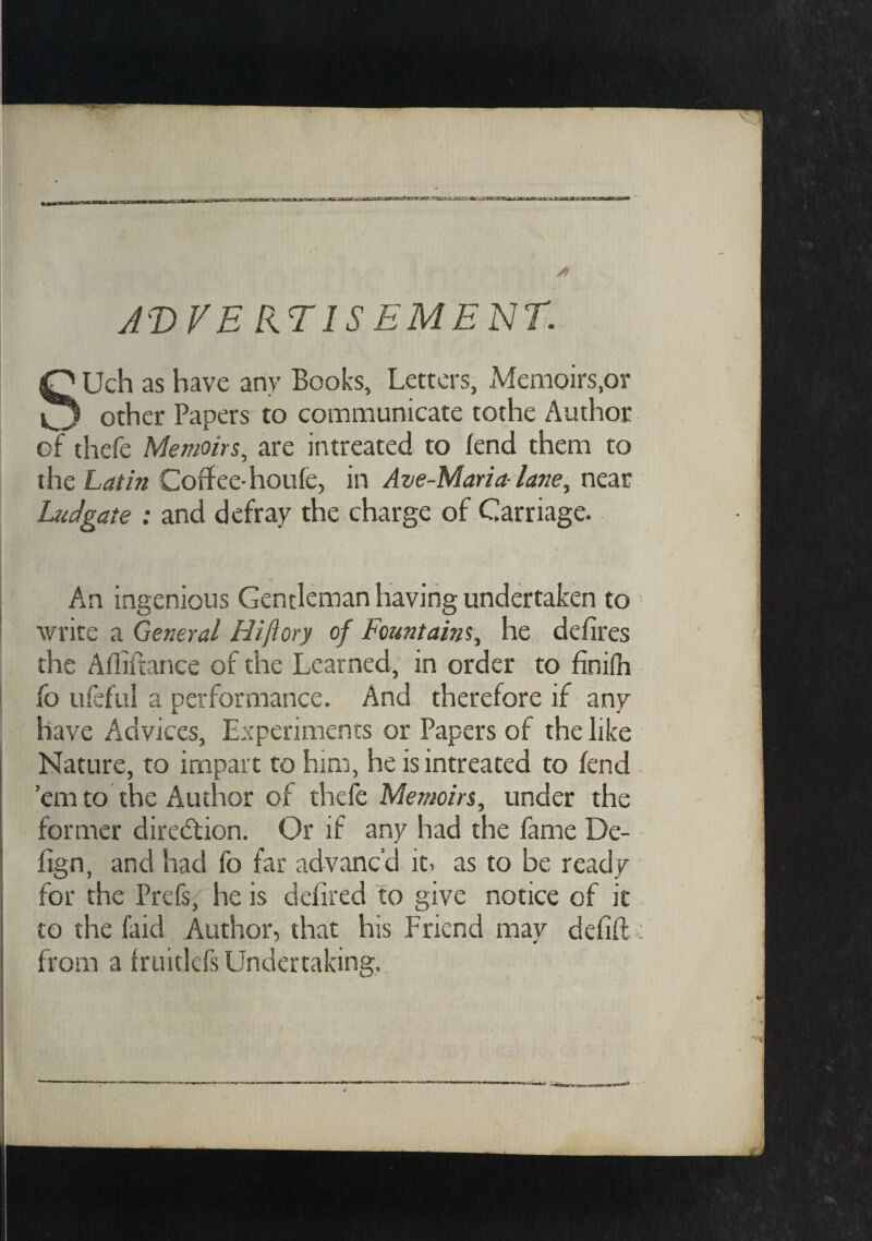 A'VFE UTISEMENT. Uch as have any Books, Letters, Memoirs,or o other Papers to communicate tothe Author of thefe Memoirs, are intreated to fend them to the Latin Coffee-houfe, in Ave-Maria- lane, near Ludgate : and defray the charge of Carriage. An ingenious Gentleman having undertaken to write a General Hiftory of Fountains, he defires the Afliitance of the Learned, in order to finifh fo ufeful a performance. And therefore if any have Advices, Experiments or Papers of the like Nature, to impart to him, he is intreated to fend ’em to the Author of thefe Memoirs, under the former direction. Or if any had the fame De- fign, and had fo far advanc’d it, as to be ready for the Prefsf he is defired to give notice of it to the laid Author, that his Friend may defift: from a fruitlefs Undertaking.
