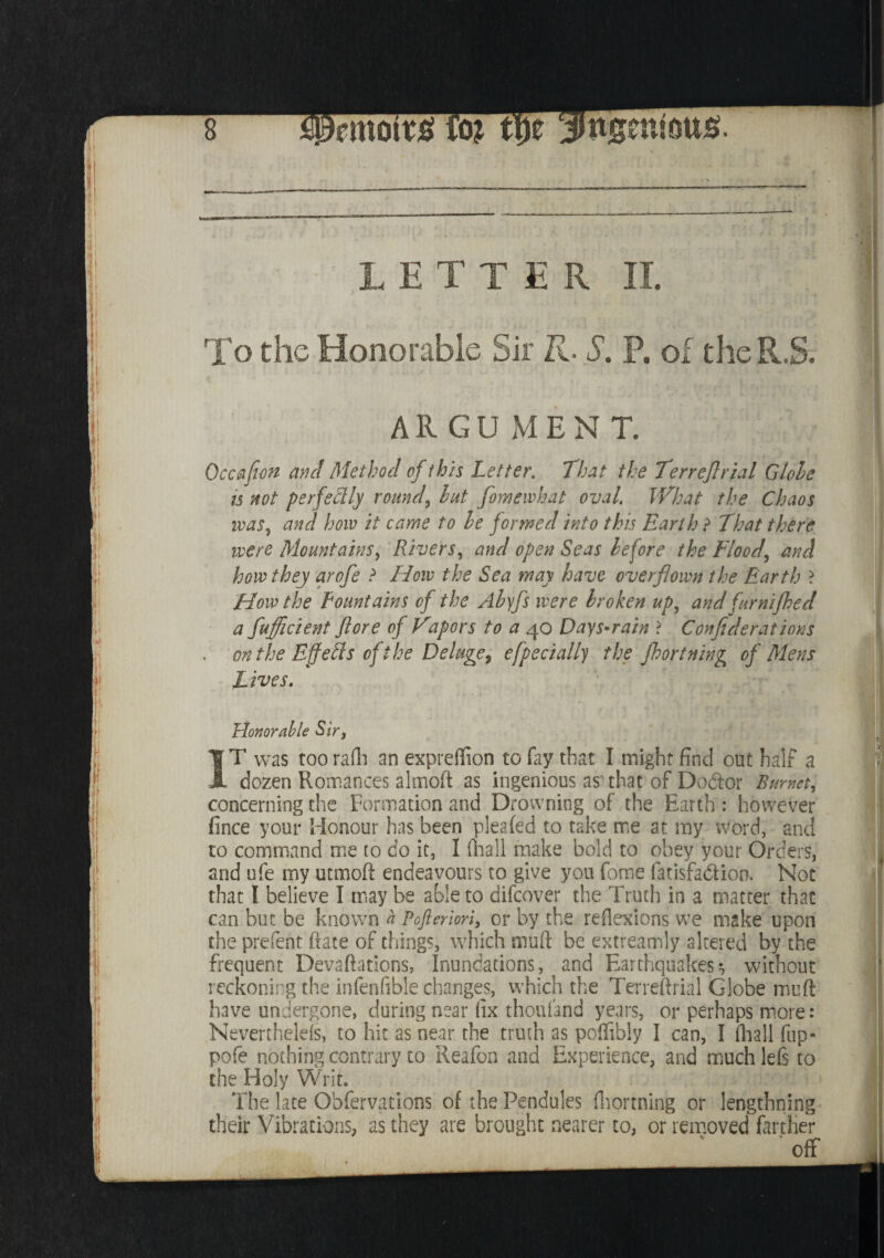 LETTER II. To the Honorable Sir R. S. P. of the R.S. All GU MEN T. Occafeon and Method of this Letter. That the Terreflrial Globe ts not perfectly round, hut fomewhat oval. What the Chaos was, and how it came to he formed into this Earth ? That there were Mountains, Rivers, and open Seas before the Flood, and how they arofe ? How the Sea may have overflown the Earth > How the Fountains of the Abyfs were broken up, and furnifhed a fufficient (lore of Vapors to a 40 Days*rain ? Confederations . on the Effects of the Deluge? efpecially the fhortning of Mens Lives. Honorable Sir, IT was too rafh an expreffion to fay that I might find out half a dozen Romances almoft as ingenious as that of Dodor Burnet, concerning the Formation and Drowning^of the Earth: however fince your Honour has been pleafed to take me at my word, and to command me to do it, I ftiall make bold to obey your Orders, and ufe my utmoft endeavours to give you fome fatisfadion. Not that I believe I may be able to difcover the Truth in a matter that can but be known a Pofteriori, or by the reflexions we make upon the prefect ftate of things, which muft be extreamly altered by the frequent Devaftations, Inundations, and Earthquakes-, without reckoning the infenfible changes, which the Terreflrial Globe muft have undergone, during near ftx thousand years, or perhaps more: Nevertheless, to hit as near the truth as poflibly I can, I fhall fup- pofe nothing contrary to Reafon and Experience, and much left to the Holy Writ. The late Obfervations of the Pendules {Forming or lengthning their Vibrations, as they are brought nearer to, or removed farther off