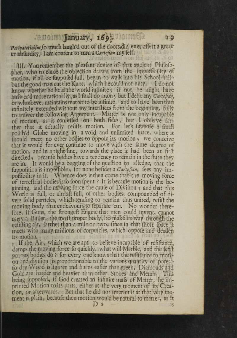 * bf. A. ■+ £■ £■ *■ . r * - .• > 4> V C.' peri^AtetlcifmSo much laugh’d out of the doors,did ever aflert a great¬ er abfurdity, lam content to turn aCanefim my felf. lit You remember the pleafant device of that ancient Philofo- pher, who to elude the objection drawn from the impolBbfiky of motion, if all be fappofed full, began to walk into his School-hall.* but the good man cut the Knot, which hecould not tinty. I do not know whether he held the world infinite*, if not, he might have anfwer’d more rationally, as I (hall do anon *, but I defie any CartefiS, or wholoever maintains matter to be infinite, and to have been thus infinitely extended without any interftices from the beginning, fully to anfwer the following Argument. Matter is not only incapable of motion, as is confeffed on both fides, but I obferve far- ther that it actually refills motion. For let's fuppofe a final! polifh’d Globe moving in a void and unlimited fpace, where it ihould meet no other bodies to oppofe its motion *, we conceive that it would for ever continue to move with the fame degree of motion, and in a right line, towards the place it had been at firft directed *, becaufe bodies have a tendency to remain in the Bate they are in. It would be a begging of the queftion to alledge, that the fuppofition is impSflible 3 for none befides a Carte pan, fees any im- poifibility in it. Whence does it then come that the moving force of terreftrial bodies isfo foon fpent ? It is becaufe motion is the be¬ ginning, and the moving force the caufe of Divifion 3 and that this World is full, or almoll full, of other bodies, compounded of di¬ vers folid particles, which tending to remain thus united, refill the moving body that endeavours, to feparate ’em. No wonder there¬ fore, if Guns, the ftrongeft Engine that men could invent, cannot carry a Bullet, the moll proper body, to make its* way through the refilling air, farther than a mile or two, fince in that fhcfit fpace it meets with many millions of corpufcles, which oppofe and deaddn its motion. r If the Air, which we are apt to believe incapable of refinance, damps the moving force fo quickly, what will Marble, and the leaft porous bodies do ? for every one knows that the refiftaoce to moti¬ on and divifion is proportionable to the various quantity of pores; fo dry Wood js lighter and burns eafier than-green, Diamonds and Gold are harder and heavier than other Stones and Metals. This being fappofed, if God created an infinite mafs of Matter, he im¬ printed Motion to its parts, either at the very moment of its Crea¬ tion, or afterwards. But that he did not imprint it at that very mo¬ ment is plain, becaufe then motion would be natural to matter, as it Da - Is