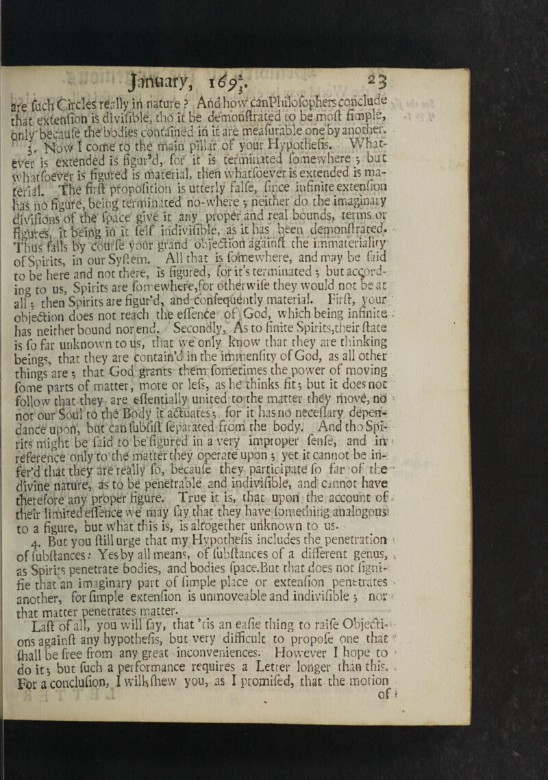 are fuch Circles really in nature ? And how canPbilofophers conclude that extenfion is divifible, tho it be demonstrated to be moft Simple, only' becaufe the bodies contained in it are meafurabie one by another. j. Mow I come to the main pillar of your Hypothefis. What¬ ever is extended is figur’d, for it is terminated Somewhere •, but whatfoever is figured is material, then whatfoever is extended is ma¬ terial. the firlt proposition is utterly falfe. Since infinite extenfion has nO figure, being terminated no-whereneither do the imaginary divisionsof the Space' give it any proper and real bounds, terms or figures it being in it Self indivifible, as it has been demonstrated,. - Thus fills by dourfe your grand objetibn ag'ainSt the immateriality of Spirits, in our SySiem. All that is fotaewhere, and may be (aid to be here and not there, is figured, for it’s terminated * but accord¬ ing t0 us, Spirits are fomewhereffor otherwife they would not beat all. then Spirits are figur’d, and confequdntly material. Firft, your objection does not reach the eSTence of God, which being infinite ■ has neither bound nor end. Secondly, As to finite Spirits,their ftace is fo far unknown to us, that we only know that they are thinking beings, that they are contain’d in the immenfity of God, as all other things are$ that God grants them Sometimes the power of moving Some parts of matter, more or left, as he thinks fits but it does not follow that they are eflentially united to the matter they move, no < not our Soul to the Body it actuates-, for it has no neceSfary depen- dance upon, but canfubfiSi Separated from the body. And tho Spi¬ rits might be Said to be figured in a very improper fenie, and in11 reference only to the matter they operate upon; yet it cannot be iri- fer’d that they are really fo, becaufe they participate fo far of the ■ divine nature, as to be penetrable and indivifible, and cannot have therefore any proper figure. True it is, that upon the account of ; their limited euetice we may fay that they have Something analogous! to a figure, but What this is, is altogether unknown to us- 4. But you Still urge that my Hypothefis includes the penetration *. of Substances Yes by all means, of Substances of a different genus, , as Spirits penetrate bodies, and bodies fpace.But that does not iigni- fie that an imaginary part of Simple place or extenfion penetrates ■ another, for Ample extenfion is unmoveable and indivifible ; nor • that matter penetrates matter. LaSt of all, you will fay, that bis an eafie thing to raHe ObjetSi* >■ ons againft any hypothefis, but very difficult to propofe one that ? Shall be free from any great inconveniences. However I hope to • do it-, but fuch a performance requires a Letter longer than this. , For a conclusion, I will*Shew you, as I promised, that the motion of t