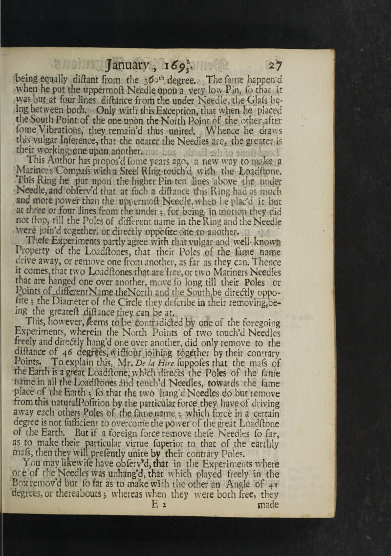 being equally diftant from the 360th degree. The fame happen’d when he put the uppermoft Needle upon a very low Pin, fo that it was but at four lines diftance from the under Needle-, the Gjafs be¬ ing, between both. Only with this Exception, that when he placed the South Point of the one upon the North Point of the other,after forne Vibrations, they remain’d thus united. Whence he draws this vulgar Inference, that the nearer the Needles are, the greater is their working: one upon another, h h This Author has propos’d fome years ago, a new way to make a Mariner's Compafs with a Steel Ring-touch’d with the Load hone. This Ring he put upon the higher Pin ten lines above the under Needle, and obfervd that at fuch a diftance this Ring had as much and more power than the uppermoft Needle, when he plac’d ic but at three or four lines from the under 5 for being in motion they did not ftoPr till the Poles of different name in the Ring and the Needle were join’d together, or dire&ly oppoftte one to another. Thefe Experiments partly agree with chat vulgar and well- known Property of the Loadftones, that their Poles of the fame name prive away, or remove one from another, as far as they cso. Thence it comes,that two Loadftones that are free, or two Mariners Needles that are hanged one over another, move fo long till their Poles or Points oLdifferentName-theNorth and the South,be diredtly oppo¬ site 5 the Diameter of the Circle they defcribe in their removing,be¬ ing the greateft diftance they can be at., This, however,feems robe contradicted by one of the foregoing Experiments, wherein the North Points of two touch’d Needles freely and diredfly hang’d one over another, did only remove to the diftance of 46 degrees, witbout jpihing together by their contrary Points. To explain this, Mr. Z)<? U Hire fuppofes that the mafs of the Earth is a great Loadftone, wfpch dire&s the Poles of the fame name in all the Loadftones and touch’d Needles, towards the fame place of the Earth fo that the two hang’d Needles do but remove from this naturalPofition by the particular force they have of driving away each others Poles of the fame name ^ which force in a certain degree is not fufficient to overcome the power of the great Loadftone of the Earth. But if a foreign force remove thefe Needles fo far, as to make their particular virtue fuperior to that of the earthly mafs, then they will prefently unite by their contrary Poles. You may likewife have obferv’d, that in the Experiments where ore of the^Needles was unhang’d, that which played freely in the Box remov’d but fo far as to make with the other an Angle of 41 degrees, or thereabouts 3 whereas when they were both free, they E 1 made