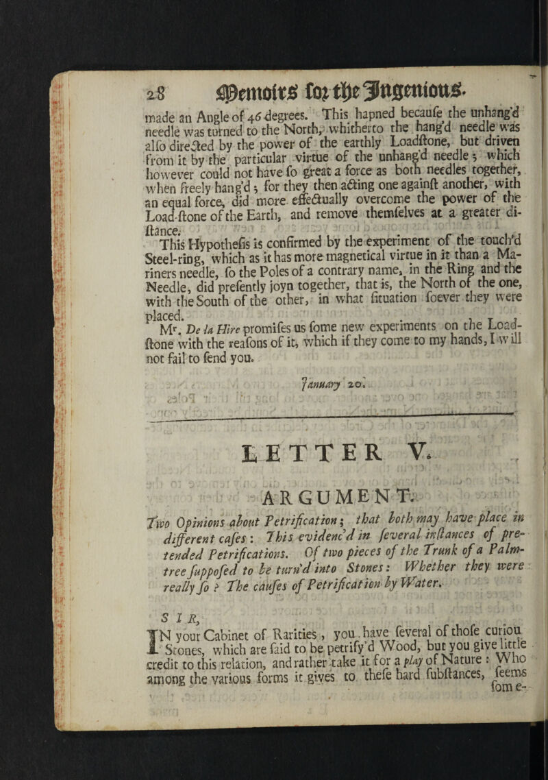gpentoitg made an Angle of 46 degrees. This hapned becaufe the unhangd needle was turned to the North, whicherto the J^ng d needle was alfo directed by the power of the earthly Loaditone, but driven from it by the particular virtue of the unhangd needle *, which however could not have fo great a force as both needles together, when freely hang’d; for they then a&ing one againft another, with an equal force, did more effectually overcome the power of the Load-(tone of the Earth, and remove themfelves at a greater di- stance; This Hypothefis is confirmed by the experiment of the touch'd Steel-ring, which as ithasmoremagnetical virtue in it than a Ma¬ riners needle, fo the Poles of a contrary name, m the Ring and tire Needle, did prefently joyn together, that is, the North of the one, with the South of the other, in what fituation foever they were DeU Hirepromifesus fome new experiments on the Load- ftone with the reafons of it, which if they come to my hands, I w ill not fail to fend you. January ^ol LETTER V. < \ ARGUMENT. J'ivo Opinions about Petrification; that loth may have place in different cafes: 7 his evidenc’d in fever al in (lances of pre¬ tended Petrifications. Of two pieces of the trunk of a Paim- tree fuppofed to be turn'd into Stones: Whether they were really fo the caufes of Petrification by Water. S 1 R, ¥N your Cabinet of Rarities, yom.have feveral ofthofe curioa A' Stones, which arefaid to be petrify d Wood, but you give little credit to this relation, and rather take it for aof Nature : Who among the various forms it gives to thefe hard fubftances, ^jeems