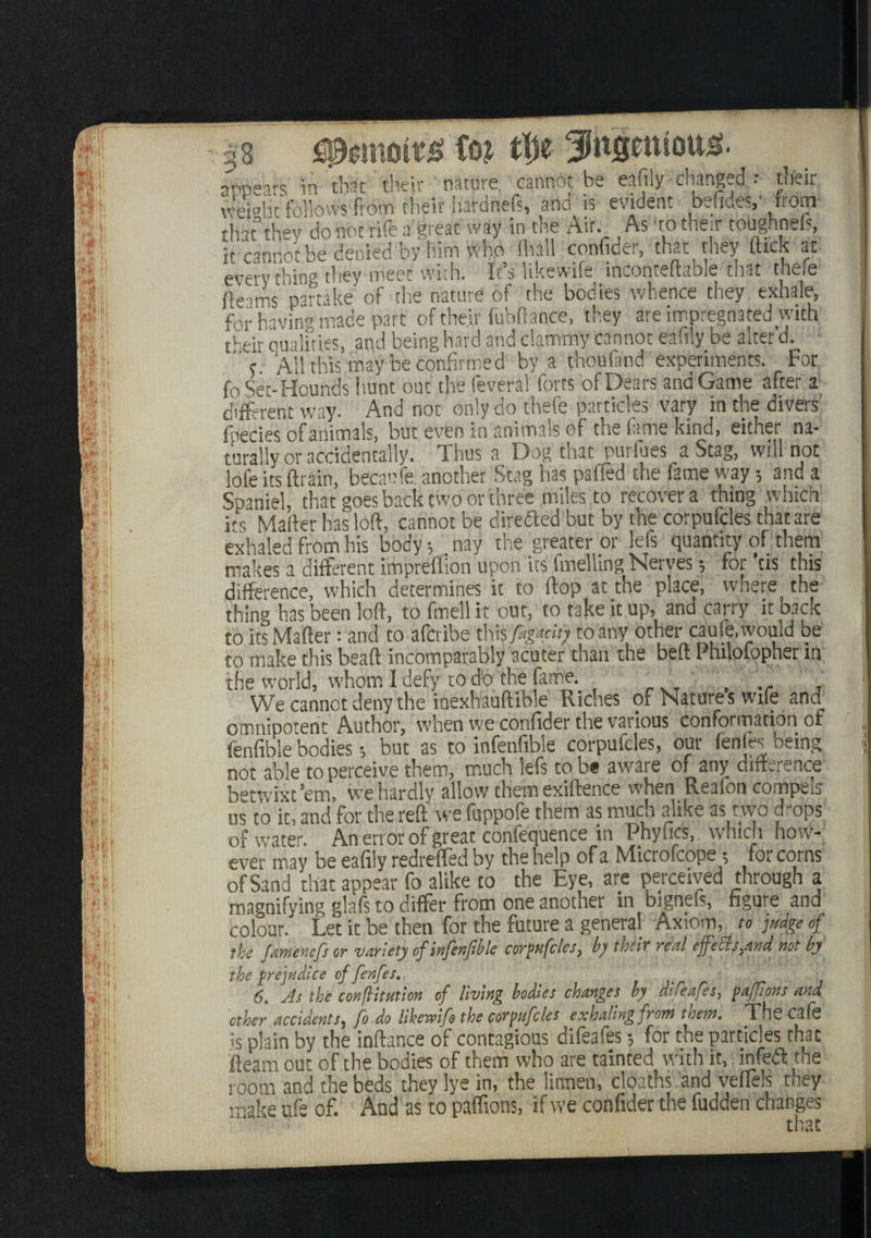 m afc ’■ re ?i ■ m IBS' : m ili I[ ! <i/I- I[ I I If I ’) | m 1 B 2ifr i : t ,*► , b m\ If !: I vr' !► f bib '■ : ti&tmit# fm tty fnSentou^. appears in that their nature, cannot be eafily changed : tlfeir weight follows from their jiardnefs, and is evident befides,’ from that3they do not rife a great way in the Air. As - to their tooghnel?, it cannotbe denied by him wno ihall confide;, that they fttck at everything they meet with. It’s likewife inconteftable that tnefe fleams partake of the nature of the bodies whence they exhale, for having made part of their fubftance, they are impregnated with their dualities, and being hard and clammy cannot eaiily be alter’d. ' s AH this may be confirmed by a thouiand experiments. For fo Set-Hounds h.unt out the feveral forts of Dears and Game after a different way. And not only do thefe particles vary in the divers fpecies of animals, but even in animals of the fame kind > either na¬ turally or accidentally. Thus a Dog that purfues a Stag, will not lofe its (train, hecaufe another Stag has paffed the fame way •, and a SpanH, that goes back two or three miles to recovers thing which its Matter has loft, cannot be direfted but by the corpufcles chat are exhaled from his body *, nay the greater or lets quantity of them makes a different impreffion upon its fondling Nerves for *us this difference, which determines it to (top at the place, where the thing has been loft, to fmell it out, to take it up, and carry it back to its Matter: and to afcdbe this fagacity to any other caule, would be to make this beaft incomparably acuter than the beft Philofopher in the world, whom 1 defy to do the fame , ‘ We cannot deny the inexhauftible Riches of Nature s wife and omnipotent Author, when we confider the various conformation of fenfible bodies; but as to infenfibie corpufcles, our fenfes being not able to perceive them, much lefs to be aware of any difference betwixt’em, we hardly allow them exiftence when Realon compels us to it, and for the reft we fuppofe them as muen alike 1 4 1 I ^ of water. An error of great confequence in Phyfics, which how¬ ever may be eafily redrefted by the help of a Microfcope ; for corns of Sand that appear fo alike to the Eye, are perceived through a magnifying glafs to differ from one another in bignefs, figure and colour. Let it be then for the future a genera! Axiom, to judge of the Jamenefs or variety of infknjiblc corpufcles, b) their real effeEls,and not by the prejudice of fenfes, 6. As the confutation of living bodies changes by dife afes, pafjions and ether accidents, fo do likewife the corpufcles exhaling from them. The 03 Is is plain by the inftance of contagious difeafes •, for the particles that fleam out of the bodies of them who are tainted with it, infeft the room and the beds they lye in, the litvnen, cloaths and veffels they make ufe of. And as to paffions, if we confider the fudden changes that