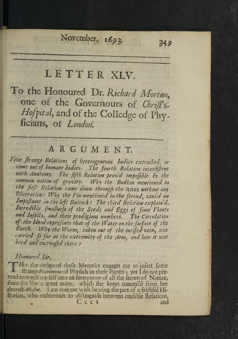 letter xlv. To the Honoured Dr. Richard Morton, one of the Governours of Cbriji's- Hof fit al, and of the Coiledge of Phy- ficians, of London. ARGUMENT. Five ft range Relations of heterogeneous bodies ex trailed, or come out of humane bodies* The fourth Relation inconffftent with Anatomy. The fifth Relation provd impojfihle by the common notion of gravity. Why the Bodkin mentioned in the Jirfi Relation came down through the Anus without any ulceration ? Why the Pin mentioned in the fecond, caus'd an Impoftume in the left Buttock ? The third Relation explain'd. Incredible^ fmallnejs of the Seeds and Eggs of fome Plants and InfeEts, and their prodigious numbers. The Circulation of the blood reprefents that of the Water on the fur face of the Earth. Why the Worm, taken cut of the incifed vein, was carried fo far as the extremity of the Arm, and how it was bred and encreafed there ? Honoured Sir, TTHo the defer* of rhefe Memoirs engages me to infert fome ftrange Phenomena of Phyfick in thefe Papers yet I do not pre¬ tend to ere& my felf into an Interpreter of all the fecrets of Nature, lloce fire has a g-eat many, which (he keeps conceal’d from her deareft Mjjhe. I am content with bearing the part of a faithful Hi- ftoriah, who endeavours to diftinguiih between credible Relations, C c c 2 and