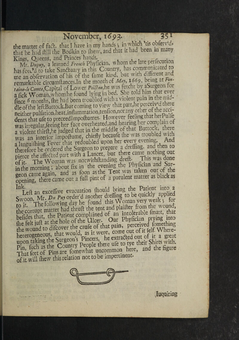 the matter of fad. thac! have in my hands •, in which his obferv’d, that he had dill the Bodkin to (hew, and that it had been in many Kings, Queens, and Princes hands. . . Mr. Dupuy, a learned French Phyfician, whom the late perfection has forc’d to take Sanduary in this Country,, has communicated to me an obfervation of his of the fame kind, but with different and remarkable circumftances.In the month of May, 166% bein» a « • taine-leCmte,'Capital of Lower PoiBm, he v'ja5^ftc‘',i:,ky,?SurIe®'pvP- a fick Woman,whom he found lying m bed. She to.cl him that ever fince 6 months, fhe had been troubled with a violent pam in the mi-- dle of the leftButtock-But coming to view that part,he perceiv’d there neither pulfation,heat,inflammation,tenfion,nor any othermf the acc den that ufe to preceedlmpoftumes. However feeling that herPulfe w™Leg,,hr, feeing h»r face a violent thirft.he judged that m the middle of that Butto.K, mere H an interior impoftume, chiefly becaufe (he was troubled with alansuifiling Fever that redoubled upon her every evening. And therefore he ordered the Surgeon to prepare a drefling, and then to pierce the affeded part with a Lancet, but there ca^ n-Jthmg out of it. The Woman was notwithftanding dreft- This was done in the morning; about fix in the evening the Phyfician and Sur- Leon cTme again, and as foon as the Tent was taken out of the opening, tlwre came out a full pint of a purulent mattei as black as ^Tp(i an exceiTive evacuation fliould bring the Patient into a Su oon Mr SX order’d another drefling to be quickly applied £ The following day he found this Woman very weak; for L cm-r Pt ®tmr ha?d thruft the tent and plaifter from.the wound °b pSSS p fea.o4«rdj.aufe ofta £. heterogeneous, that would, as it w , ~etj out 0f it a great pP°nf!Sl the Country People them ufe to tye their Shirts with TMttoof PL are fomewhat uncommon here, and the figure S fS Slew this relation not to be impertinent. juquiring