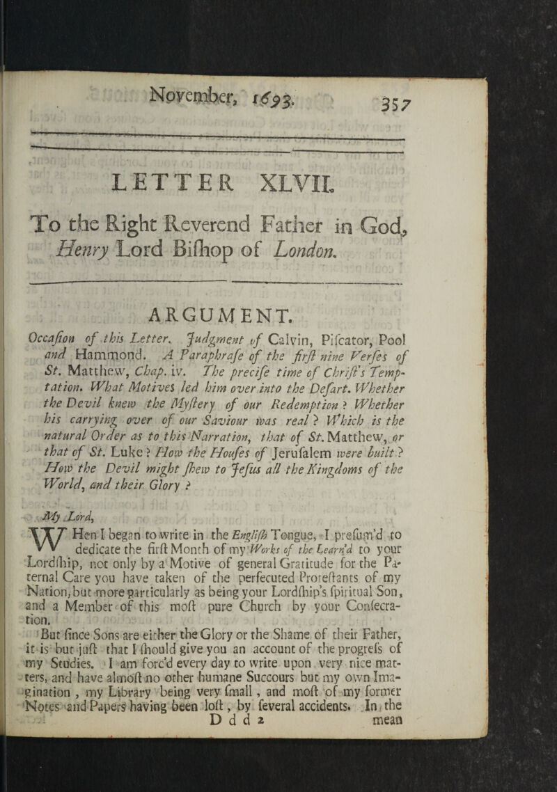 November, 357 “ LETTER XLVIL To the Right Reverend Father in God, Henry Lord Biflhop of London. ARGUMENT. Occafion of this Letter. Judgment vf Calvin, Pi Tea tor, Pool and Hammond. A faraphrafe of the firjl nine Verfes of St. Matthew, Chap. iv\ The precife time of Chrijts Temp¬ tation* What Motives led him over into the Defart. Whether the Devil knew the My fiery of our Redemption ? Whether his carrying over of our Saviour ivas real } Which is the natural Order as to this Narration, that of St. Matthew, or that of St. Luke ? How the Houfes of Jerufalem were huilt ? How the Devil might fhew to Jefus all the Kingdoms of the World\ md their Glory ? t ; \ . ^ * >. , » I 1 • v . My Lord W Hen I began to write in the Englijh Tongue, I prefurn'd to dedicate the firft Month of my Works of the learn d to your Lord (hip, not only by a Motive of general Gratitude for the Pa¬ ternal Care you have taken of the perfecuted Proteftants of my Nation,but more particularly as being your Lordfhip’s fpiritual Son, and a Member of this moft pure Church by your Confecra- tion. But fince Sons are either the Glory or the Shame of their Father, it is but juft that I fnould give you an account of the progrels of my Studies. I am forc’d every day to write upon very nice mat¬ ters, and have almoft no other humane Succours but my own Ima¬ gination , my Library being very fmall, and moft of my former Notes and Papers having been loll, by feveral accidents. In. the