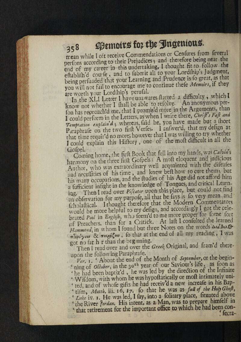 rrean while i oft receive Commendations or Cenfures from feveral oerfons according to their Prejudices, and therefore being near the end of my career in this undertaking, I thought fit ™ follow the eftablifh’d courfe , and to fubmit all to your Lordihips Judgment, M&feM *» ** Learning and Prndence is fo great a, tta you will not fail to encourage me to continue thefe Memoirs, if they are worth your Lordships perufal. ,. , r In the XLl Letter I have unawares flatted a difficulty , which I know not whether I (hall be able to refolve- An anonymous per- fon has reproach’d me, that I promis’d more m the Arguments, r,’a I could perform in the Letters, as when I write there, Chnfis Faft and rZJon explain'd, whereas, (aid he you have made but a hor IL-aphrafe on the two firft Verfes. I snfwer’d, that my defign at thlt time requir’d no more; however that I was willing to try whether I could explain this Hiftory, one of the mofl difficult in all the Coming home,.the firft Book that fell into my hands, was Calvins harmony on the three firft Golpels: A moft eloquent and J^mms Author, who was extraordinary well acquainteo with the difeafes fnd neceffities of his time, and knew beft how to cure them; but H many occupations, and the ftudies of his Age did not afford him a'fufficient infight in the knowledge of Tongues, ancl ent,cal Learn ;Then I read over Pifcator upon this place, but could not find ‘n obfervation for my purpofe, all that he fays is fo very mean and fcholaftical. I thought therefore that the Mo®.*rl90™®KJ would be more helpful to my defign, and accordingly 1 got the cele¬ brated Pool in E»>lifc, who feem’d to me more proper for tome lore pf Preachers, than for a Critick. At laft I confulced the learned Hammond, in whom I found but three Notes on the words a*»M© ,7^,1 .r fo that at the end of all my reading, I was ^The^f readOTe/'and oveTthe’^ Original, and fram’d there- UPP^E'k About ^the end of the Month of September or thebegin- ‘ ning'of October, in the 30th year of our Saviour's life, as toon as ‘ he had been baptiz’d , he was led by the direction of the Infinite < Wifdom, with whom he was hypoftatically or moft intimately uni- ‘ ted, and of whofe gifts he had receiv d a new mcreale m his Bap- ‘ tifm, Matth. iii. 16, 17. to that he was as full of the Holy Ghoft, • Luke iv. 1. He was led, I fay, into a folicary place, fituated above ‘ the River Jordan. His intent, as a Man, was to prepare him left m 5 that retirement for the important office to which he had been con-