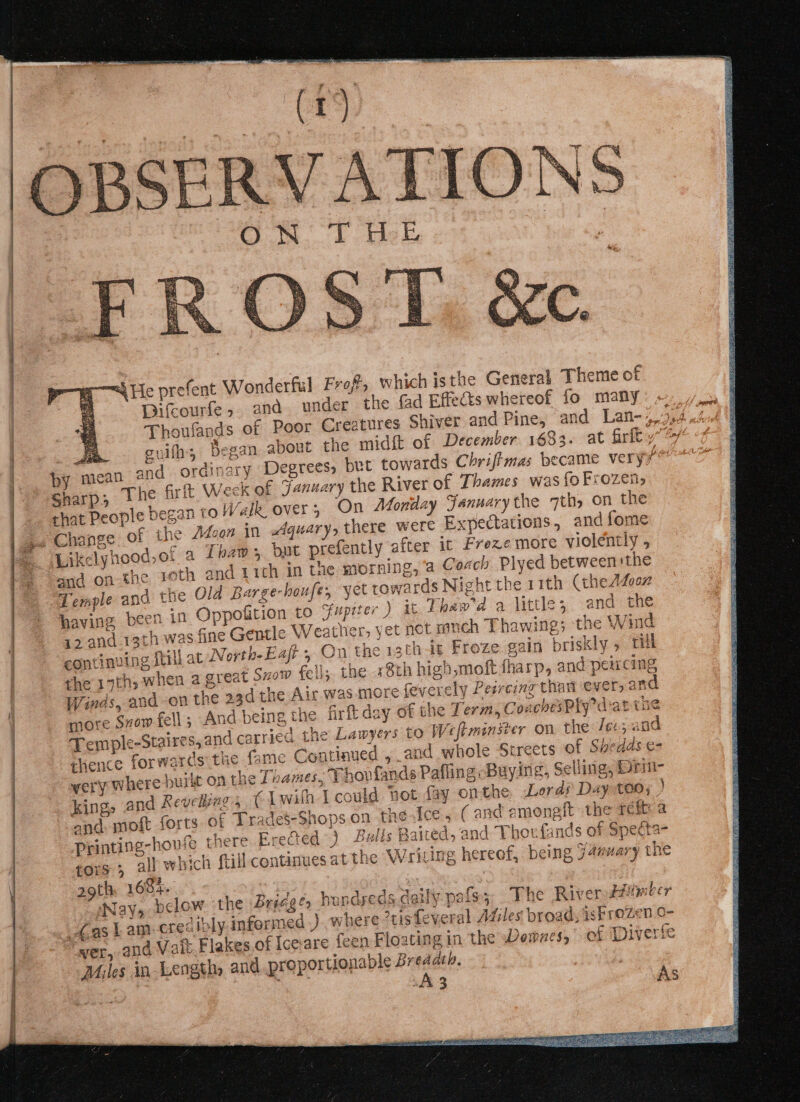 “id Le prefent Wonderful Frof, which isthe General Theme of Difcourfes. and. under the fad Effects whereof fo many rdinary Degrees, but towards Chrifimas became very7™ Sharp, 1h firft Week of January the River of Thames was {oFrozen, chat People began co Walk, over; On Monday Sanunarythe 7th, on the ¢ the Adoon in Aquary, there were Expectations, and fome Likelyhood,of a Thaw, but prefently after it Freze more violently , and on the 1th and 11th in the morning, a Coach Plyed between the Temple and the Old Barge-houfe, yet towards Night the 11th (the Afeex having been in Oppofition to Sfupiter ) at Thaw'a a little; and the 12 and 13th was fine Gentle Weather, yet not ranch Thawing; the Wind at North-Eaft , On the 13th it Froze gain briskly » rill the 19th, when a great szow fell; the «8th high,moft fharp, and peucing Winds, and -on the 23d the Air was more feverely Pesreing thant ever, and more Svow fell; And being the firft day of the Term, CoachesPly dat the Temple-Staires, and carried the Lawyers to Weftminster on the Ieex-and thence forwards the fame Continued , and whole Streets of Shedds e- very Where burit on the Thames, Thovfands Pafling: Buying, Selling, Drin- king» and Revellings € Lwith I could not fay on the. Lords Day too; ) and. moft forts of Trades-Shops.on the.{ce, (and amongft the refit a Printing-howfe there Erected) Balls Baited, and Thovfands of Specta- tors; all which frill continues at the Writing hereof, being Jamuary the 29th, 168%. i Nay, below. the Bridge, hundyeds daily pafs3; The River Hitysber Gas lL am-cres ibly. informed ) where ris feveral Adiles broad, iskrozen 0- wer, and Vait Flakes of Icevare feen Floating in the Demnes, of Diverife Miles in Length, and proportionable Breadth. continuing ftill a SE Ha oi NEY Se cee weer