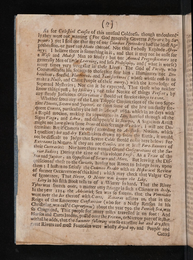 (5 As for Celeftial Caufes of this unufyal Col] ly,they were not wanting (For God general peréors) yet I find not that any of our Commo many times very regular in their Lives; The God of Purity, who Commufilcates his. Secrets to thofethat fear him &gt; Uluminates ‘hot De- bauchees y Sordid Flatterers, and 7 smitferverss ( whofe whole end-is to makea Noife, and Cheat People of their money,) with the knowledge of Supernal Myfteries; Nor can it be expe cted, That thofe who neither Know things paft , by ffistory ; nor take Notice of thin gs Prefcnt 5 by any {beady Judicions Obfervatien 5 fhould yet forefee things to come, Whether from any of the Late Tripple Conjunctions of the two Sype- Tor Planets, Saturn and Jupiter, or from fome of the late unufually fre- quent Comets, particulary the laft in Anguft 1683: which in 20 days with a Rapid motion, making its appearances in 4005 hurried through all the Signs Virgo, and Libra, and difappear’d in Scorpio, A Sagacioils Artift might not have given tome /tems of this Strange Weather. 1 will not De- termine: But if Comets he only (according to Ariffotles: Notion, which I queftion) bot and dry Exhdlations drawn up from the Earth, it would not be difficult to Judge that Severe Colds fhonld entue here below: For: Extreams in Nature, if they are not Caufes, are at leatt Fore. Runners of eneir Contrariess N or have there wanted Grand Configurations ot the Su- rior Bodies; During the time of this violent Frofr; As a Trine of ths Suz and Jupiter, an Oppofition of Saturn and Mars, But leaving the Difz jnifitionof thefe to the Cériots, having not Room fo Inlarge here, upon them 3; I haftento fatisfy the Common Reade with an Aliftovical Review of former Occurrences of this.kind ; which may check that Vulgar Cry Of Ignorance, That Never, O Never wz known the Like, _ v?vy in his fifth Book tells us of a Winter fo hard, That’ the River Tyberwas frozeh Over, ‘a matter very frange in fuch a Climate as Jal in the year 1234. the Adriatick Sea was {e aye oO frozen, that the Venetians Went Over the Jee thereof with Carts; Z ~onaras alfures us, that in the Reign of that Emperour Conflartine (who for a Nafty Reafon in his Chriftning,was call’d Coprowymus) about the year 750. the Pontick Sea, was fo Congealed, That people for many miles travelled it on foot: And Morles and Carts loadén, pafled over the Fretum, orNartow part of it; Bue withal he adds, that the Susamer following was fo exceffive hot and dry.that “reat Rivers and moft Fountains were wholly. dryed ‘upy and People and Catte] ~~