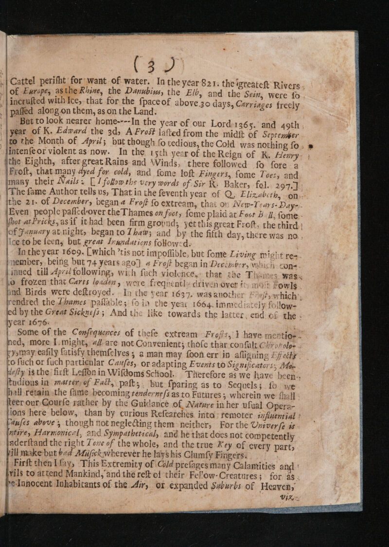 aay | Cattel perifht for want of water. In the year Sar. the rreateh Rivers - . [o£ Europe, asthe Riine, the Danubiws, the Elb, and the Sein, were fo _ |incrufted with Ice, that for the fpaceof above30 days, Carriages freely _| pafled along.on them, as on the Land. . _| But tolook nearer home----In the year of our Lord 136 5. and 49th , | |year of K. Edward the 3d, A Frost latted from the midit of Septemmer '|to the Month of Apri; but though 0 tedious, the Cold. was nothing fo. » jintenfeor violent as now. In the 15th year of the Reign of K. Henry ithe Eighth, after great Rains and Winds, ‘there followed fo fore 2 iFroft, that many 4yed for cold, and fome loft Fangers.: Somme Tiers and imany their Nails. [ I follow the very words of Sir R. Bakers fol. 297.) (The fame Author tells us, That in the feventh yeat Of Oy Elizeberh, an, ithe 21. of December, begana Froft fo extream, thai ov New-Year 5- Daye. jEven people pafled-over the Thames on footy fome plaid at Foot BU. fome- Wot atPricks,asif ithad been firm grovnd; yetthis great Froft, the third : of Fanuary atnights began to Thaw; and by the fifth day, there was no, ice to be feeny but great Inundations folow:d: In the year 1609. [Which ’tis not impoffible, but fonre Living might re-. inember, being but 74 years ago) 4 Froft began in Deecimbcr, which cone. jinued till 4prz1 following, wich fuch violence,- that the Thames wags Lo frozen that Carts loaden, were frequently driven-over i mot fowls. and Birds were deflroyed. In the year 1637. wasanother F 4tsowhich:, rendred the Lhames paflable; fo in the year 1664. immed iacely follow- led by the Great Sickne/s; And ths like towards the latter. end of the lyear 1676: i Some of the Confequences of thefe extream Froj's,} have mertioe . ned, more I.might, 2/.are not Convenient; thofe thar confult Chyvrolee . cyomay eafily fatisfy themfelves ; a man may foon err in afligning Effedty . co fuch or fuch particnlar Cau/es, or adapting Events to Significators;, Alen pefty isthe firft Leflonin Wifdoms Sclool. Therefore as we have been. tudions in warter, of Fatt, paft, . but {paring as to Sequels; fo we hall retain the fame becoming renderne/s.as to Futures ; wherein we {hall - jeer our-Gourfe rather by the Guidance of Wurure inher ufyal Opera- Hons here below, than by curious Refeatches. inta remoter influential ; (anfes above, though not neglecting them neither, For the Oniver fe is (ative, Harmonicel, and Sympathetical, ané he that does not competently Inderftand the right Zeve of the whole, and the true Key of every part, yill make but ea Adujickwherever he lays his Clumfy Fingers. Firft then I fay, This Extremity of Cold prefages many Calantities an vils to attend Mankind, and the re&amp; of ‘their Felow-Creatures; for ag. reionocent Inhabitants of the dir, ox expanded Suburbs of Heaven, bce Viz, 5 ee sole ie Dai aL