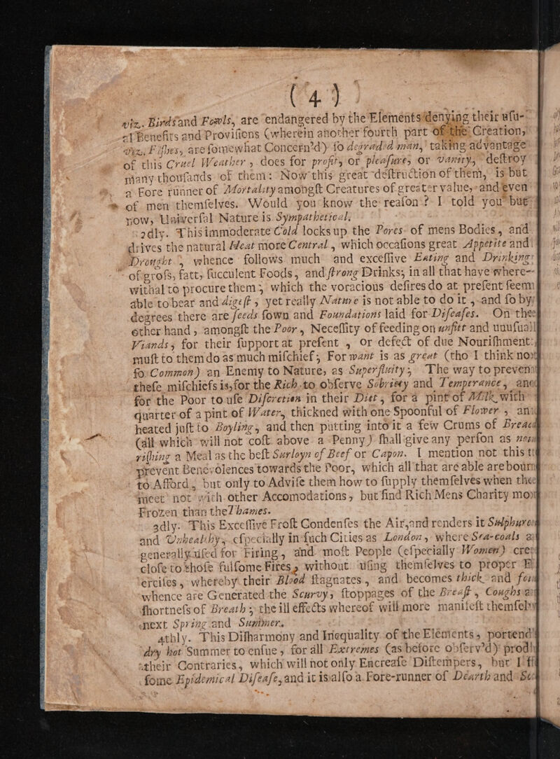 &gt; “endangered by the Elements‘denying their afu-. s (wherein another'fourth part Of fhe: Creation, iz, Fibes, arefomewhat Concern’d) fo degradia man, taking advantage of this Cruel Weather , does for profit, or pleafure, or Vanity, deftroy sany thoufands ‘of them: Now'this great deftruction of them, is but « Fore runner of A4ortality amongft Creatures of greater value,-and even of men themfelves. Would. you know the reafon's I told you bu vy, Univerfal Nature is. Sympatherreal. odly. Thisimmoderate Cold locksup the Pores. of mens Bodies, and drives the natural Heat more Central , which occafions great Appetite and’ Drought , whence’ follows much and exceflive Eating and Drinking ofigrofs, fatt, fucculent Foods, and ftrozg Drinks; in all that have where- withal to procurethem3 which the voracious defiresdo at prefent feem able to bear and dige/? , yet really Natme is not able to do it ,-and fo by degrees there are feeds fown and Foundations laid for Difeafes. On the: ether hand, amonegft the Poor, Neceflity of feeding on waft and unufual Viands; for their fupportat prefent , or defect of due Nourifhment mutt to themdo as much mifchief, For want is as great (tho I think no fo Common) an Enemy to Nature, as Super fixity ; The way to prevenn] the(e mifchiefs is,for the Rich.to obferve Sobriety and Temperance, anad for the Poor to ule Difereties in their Diet , fora pint of AZ7z_ with quarter of a pint of Water, thickned with one Spoonful of Flower , an heated jultto Boyliag, and then putting intoit a few Crums of Breaca (ail which will not coft above a Penny ) fhall'give any perfon as zez yi(hing a Meal as the belt Surloyn of Beef or Capon. L mention not this tt prevent Benevolences towards the Poor, which all'that are able are boun to. Afford. but only to Advife them how to fupply themfelves when the rect’ not with. other Accomodations, but find Rich Mens Charity mo Frozen than the/ bames. adly: This Exceflive Froft Condenfes the Air,and renders it Suphure and Ouheale ny ef cially in fuch Cities as Londou 5 where S’a-eoals 2 a eat! ork i generallyafed for Firing , and moft People (Cefpecially: Women) cre clofe to shofe fulfome Fires without ‘fing themfelves to proper B ercifes, whereby. their Blood ftagnates., and. becomes thickoand for whence are Generated the Scurvy; ftoppages of the Breafi, Coughsve fhortnefs of Breath = the ill effets whereof willmore manifeft themfeh mext Spring.and Summer. athly. This Difharmony and Inequality. of the Elements, portend’ dry bot Summer toenfue , for dll Extremes Cas before obferv’d) prod! their Contraries, which will not only Encreale Diftempers, bur [ff fone Epidemical Difeafe,and it isalfo a.Fore-runner of Dearth and: Se