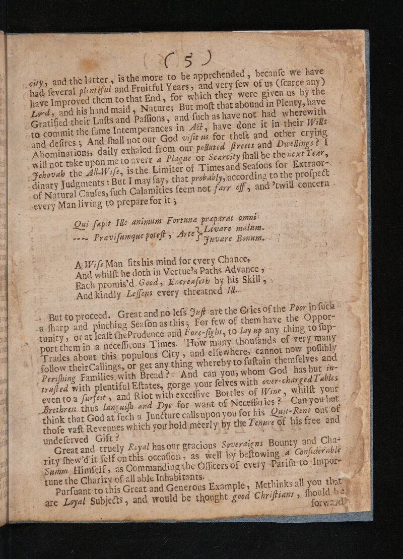 Os / city, and the latter., ‘the more to be apprehended , becaufe we have had: feveral ple atiful and Fruitful Years, and very few of us ({carce any ) have Improved them to that End, for which they were given us by the Lord, and his hand maid, Nature; But moft that abound in Plenty, have Gratified their Lufts and Paffions, and-fuch as have not had wherewith mit the fame Intemperances in 4, have gone it in their Wells and defires ; And fhall not our God wifit # for thele and other crying Abominations, daily exhaled from our polluted frreets and Dwellings? 1 will not take upon me to aveil 4 Plague ox Scarcity fhall be the xext Tear, -Fehovab the All-Wife, isthe. Limiter of Timesand Seafons for Extraor~. » dinary Judgments : Buc I may fay, that probably, according to the profpect - of Natural Caufes, fach Calamities feem not farr off, and ?ewil) concern - every Man living tO prepare for it 5 Ou fapit ile animum Fortune preparat omut’ ed Levare malum. - waco Pravifumgue poet y Arte o—. a Fuvare Honume:- A Wife Man fitshis mind for every Chances And whilft he doth in Vertue’s Paths Advance &gt; - Each promis’d.Ga0dy Encreafeth by his Skill, ; And kindly. Leffews every threatned Ji. But to proceed. Great and no lefs Fut are the Gries of the Poor infack a fharp and pinching Seafon asthis; Fer few of them have the Oppor- unity, orat leaft chePrudence and Fore-fight, to lay up any thing to fup- portthemin a néceflicous Times. ‘How many thoufands of very many ‘Trades about this populous City » and elfewhere,. Cannot now poflibly follow theirCallings, or get any thing whereby to faftain themfelves and. Perifbing Families_with Bread 2: And can you; whom God has but 7#- trufied. with plentiful Eftates, gorge your felves with over-charged Tables eventoa furfeit, and Riot with exceffive Bottles of Wine , whilft your — Brethren thus languifo and Dye for want of Neceflaries 2 Camyou but ehink that God at fuch a Juncture calls upon you for his Quit-Rent out of thofe vaft Revenues which you hold méerly by the Tenure of his f-ee and | undeferved Gift’ — Great and truely Rcyal has our sracious Soveraigns Bounty and Cha- rity fhew’d it felf onthis occafion. as well by beftowing .4 Confider able Samm Pimfelf &gt; 2s Commanding the Officers of every -Parifh to Impor- rune the Charity of all able Inhabitants. Purfuant to this Great and Generous Examples Methinks all you that are Loyal Subjects, and would be thonght geed Chriftians » fhould be | : | ope oe : 1Qi ye ahh SRT a