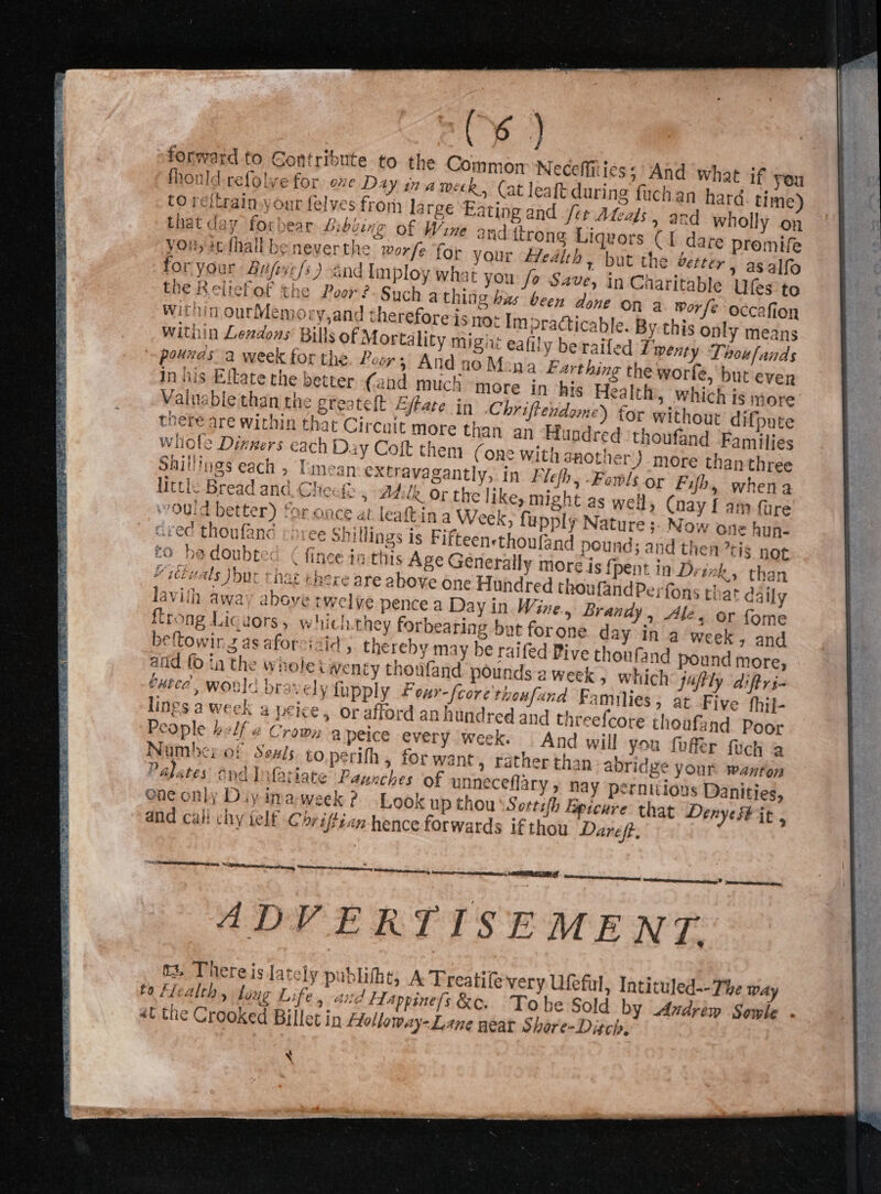 j forward to Contribute to the Common Neceffitiess And what if you fhonld refolve for oxe Day in ameck, (at leaft during fuchan haré time) CO reitrain.your felves fron) large Eating and fet Ateals, and wholly on that day forbear Libbing of Wine and itrong Liquors C1 dare promife you; icthallbeneverthe worfe for your Zedith, but the vetter , asalfo for your Bufzefs) and lmploy what you fo Save, in Cnaritable Ufes to the Reliefof the Poor ?-Sych athing bas been done on 3 Worfe occafion within ourMemory,and therefore is no: Im practicable. By this only means Within Leadons Bills of Mortality migiit eafily beraifed Twenty Thoufands pouvds a week for the Ler 5 And no Mena Farthing the worle, but ever In his Eikate che better (and much more in his Health, which is more Vaitable than the greatelt Ejtate in Chriftendeme) for without difpute toere are within that Circuit more than an Hundred ‘thoufand Families wilole Dinners cach Day Coft them (one With another )-more thanthree Shillings each » Tmean extravagantly, in Fie, -Fowls or Fifh, whena little Bread and Chec&amp; » #4:ilk Or the like, might as well, Cnay f am fure ‘70Uid better) for once at leaftin a Week, fupply Nature &gt;; Now one hup- cred thoufand chree shillings is Fifteensthoufand pound; and tl £0 he doubted ¢ fince in this Age General hen tis not ly more is {pent in Drax k, than “ittuals but that there are above one Hundred thoufandPerfons thar daily lavith away above twelve pence a Day in Wine., Brandy , “le, or fome flrong Licuors, which they forbearing but forone day in a week, and beftowir 2 as aforcizid, thereby may be raifed Pive thoufand pound more, aiid fo ta the whole Wenty thoufand pounds aweek , which jafily diftri- buted, would bravely fupply Four-{core thoufand Families » at Five fhil- lings a week a peice, or afford an hundred and threefcote thoufand Poor People belf a Crown a peice every week. | And will you fuffer fuch a han- abridge your wanton Number of Seals. to.perith , for want, rathert nneceflary 5 nay pernitioys Danities, Palates ane] Matiate Panzches of U one only Diy imaweek ? Look up thou \Sortsfh Epicure that Derye# it, and call chy telf Chriftien hence forwards if thou Dareft. “6 oe nS SOP Ricet a ey - ADVERTISEMENT. a3. There isJat ‘ly publifht, A Treatife very Ufeful, Intituled--The Way ta Health , long Life, arid f1appine{s &amp;. Tohe Sold by Andrew Sowle . at the Crooked Billet ip Flollaway-Lane neat Shore-Ditch, AER te X