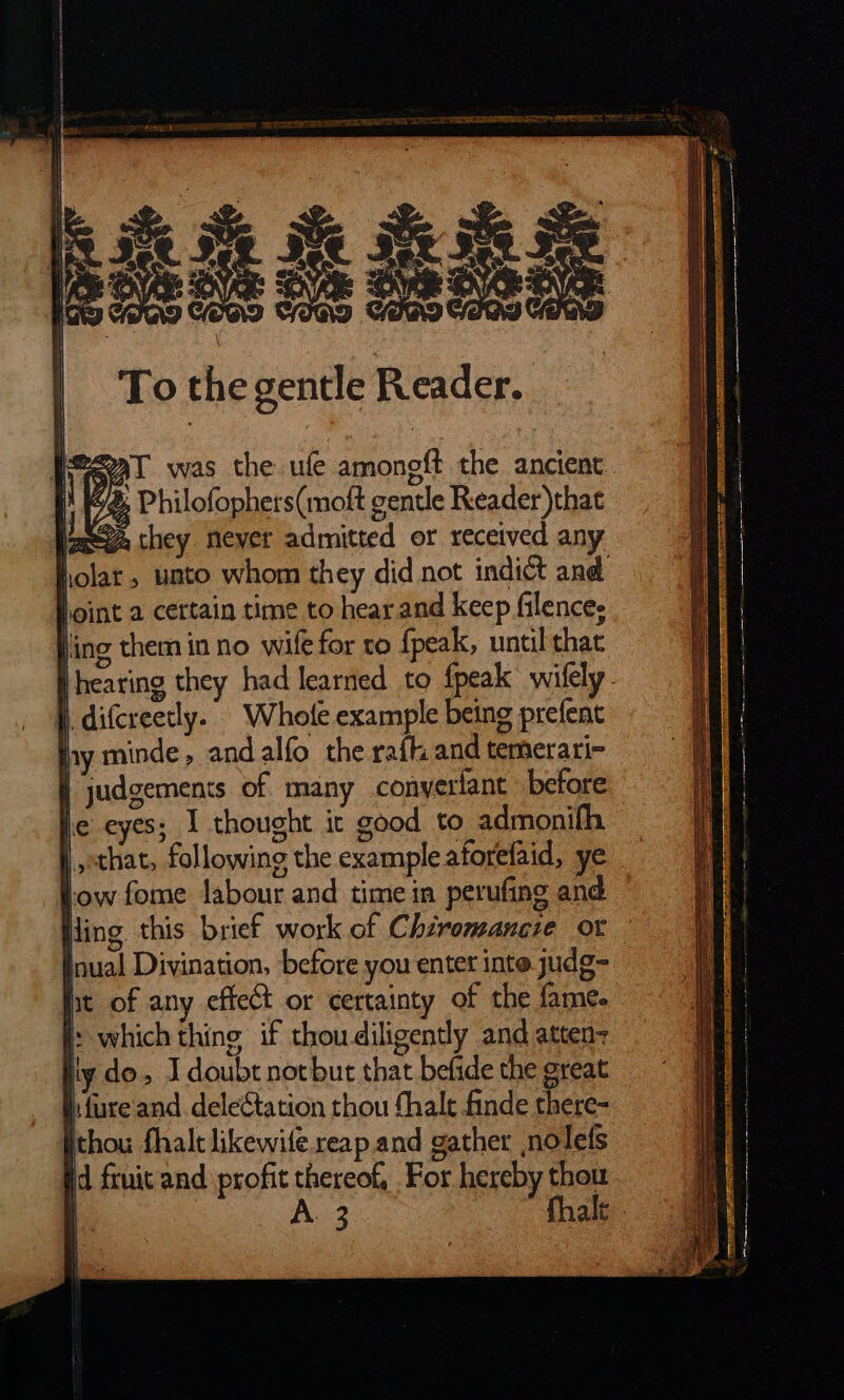 2aT was the ufe amoneft the ancient { Philofophers(moft gentle Reader)thae lage they Neyer admitted or received any holar, unto whom they did not indict and Joint a certain time to hear and keep filences Jing them in no wife for to fpeak, until that |hearing they had learned to fpeak wiſely | difcreetly. Whole example being prefent hy minde, and alfo the raft and temerari- | judgements of many conyerlant before e eyes; I thought it good to admonifh that⸗ following the example aforefaid, ye tow fome labour and time in perufing and ling. this brief work of Chiromancie or inual Divination, before you entet inte judg- bt of any effect or certainty of the fame. |: which thing if thoudiligently and atten iy do, I doubt not but that befide the great hfure and deleétation thou fhale finde there- thou fhalc likewife reap and gather nolefs id fruit and profit thereof, For hereby thou a A3 halt |