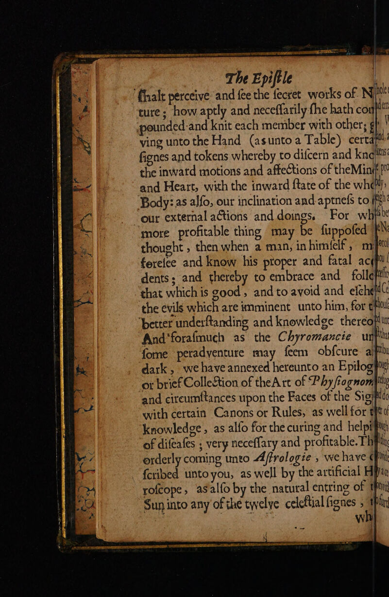 — The Epiſtle J “halt perceive and fee the ſecret works of. Nj ture; how aptly and neceffarily fhe hath coa/™ spounded-and knit each member with other; ¢| ving unto the Hand (asunto a Table) cerca fignes and tokens whereby to difcern and kne the inwatd motions and affections of theMin¢ } and Heart, with the inward ftate of the wh¢ Body: as alfo, our inclination and aptnefs to sak “our external actions and. doings. For wh} ‘more profitable thing may be ſuppoſed thought , then when a man; inhimielf, m fereice and know his ptoper and fatal acgftl dents; and thereby to embrace and foll¢il that which is good, and to avoid and efchq better underftanding and knowledge thereof And*forafmuch as the Chyromancie unt fome peradyenture may feem obfcure aiff dark, we have annexed hereunto an Epilog or brief Collection of theA rt of Phy fiognom ey and cireumftances upon the Faces of the Sig) nt with certain Canons or Rules, as well for efits knowledge, as alfo for the curing and helpifi of difeafes ; very neceffary and profitable. Thy th orderly coming unto 4/frologie , we have ¢ 1 fetibed unto you, as well by the artificial Hii rofcope, asalfoby the natural entring of tpn W