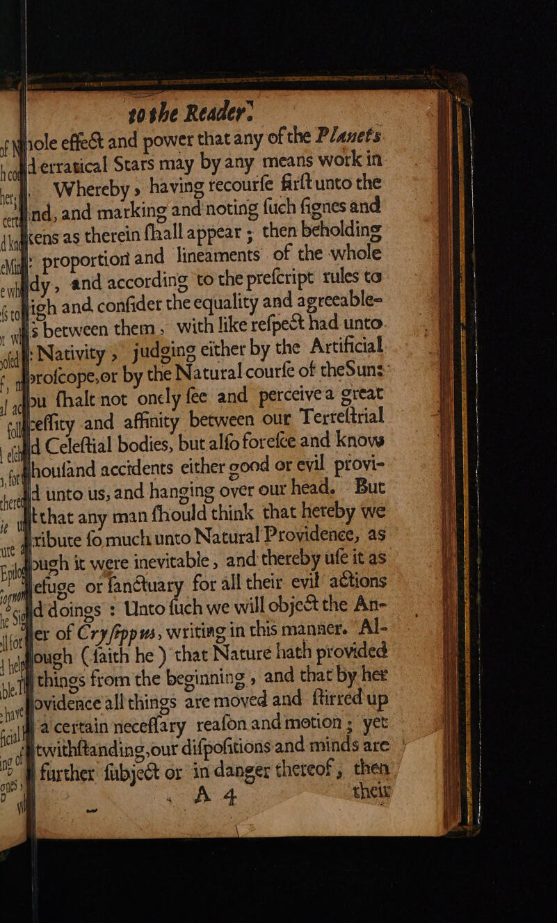 — sothe Reader. | Hole effect and power that any of the Planets ld erratical Stars may by any means work in. i. Whereby » having recourfe firft unto the ind, and marking and noting {uch fignes and ens as therein fall appear ; then beholding ‘4; proportion and lineaments of the whole Ildy, and according to the prefcript rules ta d confider the equality and agreeable- it een them, with like refpect had unto oti: Nativity , judging cither by the Artificial proſcope or by the Natural courſe of thesun⸗ bu fhalt not onely fee and perceivea great beffity and affinity between our Terteltrial “id Celeftial bodies, but alfo forefce and knows jhoufand accidents either good or evil provi- unco US; and hanging over our head. But itthat any man fhould think that heteby we ia ribute fo much unto Natural Providence, as it pugh it were inevitable , and thereby ufe it as fan@uary for all their evil actions did doings : Unto fuch we will object the An- Her of Cry /ippus, writing in this manner. Al- vjqough (faith he ) that Nature hath provided things from the beginning , and that by her jovidence allthings are moved and ftirred up | a certain neceflary reafon and motion ; yet twithtanding, our difpofitions and minds are | further fubject or in danger thereof, then a theit Ot