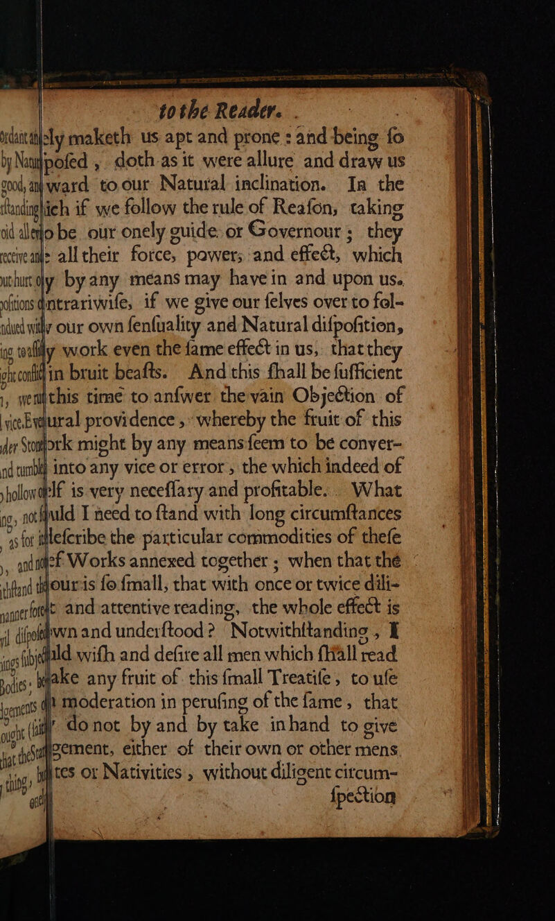 tothe Reaade. idaitttisly maketh us apt and prone : and being fo by Natiipofed , doth as it were allure and draw us g00d, a ward toour Natural inclination. In the ftandnghich if we follow the rule of Reafon, taking tid aleo be our onely guide. or Governour ;_ they eocveatle all their force, powers and effect, which chur oly by any means may have in and upon us. oftions dntrariwife, if we give our felves over to fol- adued wily our own fenfuality and Natural difpofition, og toally work even the fame effect in us, that they oh con in bruit beafts. And this fhall be fufficient 1, wemithis time to anfwer the vain Objection of vce-Eyelural providence ,» whereby the fruit of this er Stork might by any means ſeem to be conyer- aq tunbly into any vice or error , the which indeed of ; rolowaplE is very neceflary and profitable. What pg, not fjuld T need to ftand with long circumftances gs fot leſcribe the particular commodities of theſe icf Works annexed together ; when that thé | ‘ifand tourcis fo ſmall, that with once or twice dili- ehet and attentive reading, the whole effect is i{ dipokwn and underftood ? “Notwithttanding , I ig field with and defire all men which fall read —9— ake any fruit of this {mall Treatile, to uſe ents @? Moderation in perufing of the fame, that wht (i do not by and by take in hand to give im &lt;saqppement, either of their own or other mens tes or Nativities , without diligent citcum- {pection =