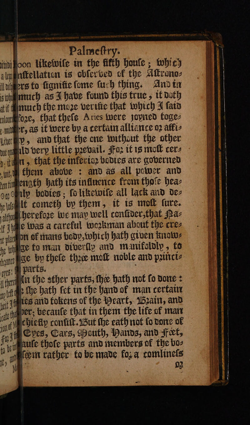 | OPitectry. loon likewiſe in the fifth boule ; which nflseelaticn is obferbed cf the Atkrono- (gers Co ſignilie ſome ſuch thing. And ti hImuch as 3 habe found this true, tf doth f auch the meze berifie that which J fata | fo2e, that thefe Aries were zoyned toge⸗ pr, as as it were by a certain alliance 02 afi iver IY» and that the one twithsut the other dzuͤnn, that fhe inferio2 bodies are governed tO fhent above : and as all power and nti lenath bath its influence from thoſe hea⸗ on pity bodtes ; fo likewiſe all lack and de⸗ at | It cometh by thent, it ts mol ture. altho herefze Wwe may well confider,that Na⸗ file Was a careful workman about the cre⸗ pat rt of mans body, which hath given know⸗ At enh ise fo main diberfly and manifeloly to yao PSC by thele thace moſt noble and priñti⸗ ots: | parts. x fe Mit the sther parts, the bath not fo done: &gt; The bath {ct in fhe hand of malt certain —— — — = rae = = — * —— — ee — OS pe SS — * —— — — — — — ace — * See! — — — —— — — — — — a - * — — — —— ows